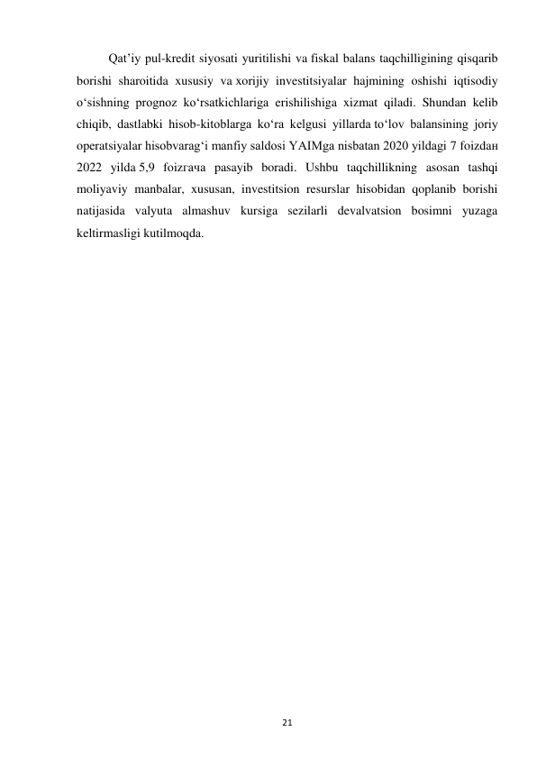 21 
 
Qat’iy pul-kredit siyosati yuritilishi va fiskal balans taqchilligining qisqarib 
borishi sharoitida xususiy va xorijiy investitsiyalar hajmining oshishi iqtisodiy 
o‘sishning prognoz ko‘rsatkichlariga erishilishiga xizmat qiladi. Shundan kelib 
chiqib, dastlabki hisob-kitoblarga ko‘ra kelgusi yillarda to‘lov balansining joriy 
operatsiyalar hisobvarag‘i manfiy saldosi YAIMga nisbatan 2020 yildagi 7 foizdaн 
2022 yilda 5,9 foizгача pasayib boradi. Ushbu taqchillikning asosan tashqi 
moliyaviy manbalar, xususan, investitsion resurslar hisobidan qoplanib borishi 
natijasida valyuta almashuv kursiga sezilarli devalvatsion bosimni yuzaga 
keltirmasligi kutilmoqda. 
 
 
 
 
 
 
 
 
 
 
 
 
 
 
 
 
 
 
