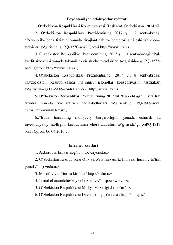 23 
 
Foydalanilgan adabiyotlar ro’yxati. 
1.O‘zbekiston Respublikasi Konstitutsiyasi. Toshkent, O‘zbekiston, 2014 yil. 
2. O‘zbekiston Respublikasi Prezidentining 2017 yil 12 sentyabrdagi 
“Respublika bank tizimini yanada rivojlantirish va barqarorligini oshirish chora-
tadbirlari to‘g‘risida”gi PQ-3270-sonli Qarori http://www.lex.uz.; 
3. O‘zbekiston Respublikasi Prezidentining  2017 yil 13 sentyabrdagi «Pul-
kredit siyosatini yanada takomillashtirish chora-tadbirlari to‘g‘risida» gi PQ-3272-
sonli Qarori  http://www.lex.uz.; 
4. O‘zbekiston Respublikasi Prezidentining  2017 yil 8 sentyabrdagi 
«O‘zbekiston Respublikasida ma’muriy islohotlar konsepsiyasini tasdiqlash 
to‘g‘risida» gi PF-5185-sonli Farmoni  http://www.lex.uz.; 
5. O‘zbekiston Respublikasi Prezidentining 2017 yil 20 apreldagi "Oliy ta’lim 
tizimini yanada rivojlantirish chora-tadbirlari to‘g‘risida”gi PQ-2909-sonli 
qarori http://www.lex.uz.; 
6..“Bank 
tizimining 
moliyaviy 
barqarorligini 
yanada 
oshirish 
va 
investitsiyaviy faolligini kuchaytirish chora-tadbirlari to‘g‘risida”gi №PQ-1317 
sonli Qarori. 06.04.2010 y. 
 
                                 Internet  saytlari 
1. Axborot ta’lim tarmog‘i / http://ziyonet.uz/ 
2. O‘zbekiston Respublikasi Oliy va o‘rta maxsus ta’lim vazirligining ta’lim 
portali/ http://edu.uz/ 
3. Masofaviy ta’lim va kitoblar/ http://e-ilm.uz/   
4. Jurnal ekonomicheskoye obozreniye// http://rewiev.uz// 
5. O‘zbekiston Respublikasi Moliya Vazirligi /http://mf.uz/ 
6. O‘zbekiston Respublikasi Davlat soliq qo‘mitasi / http://soliq.uz/ 
  
 
 
