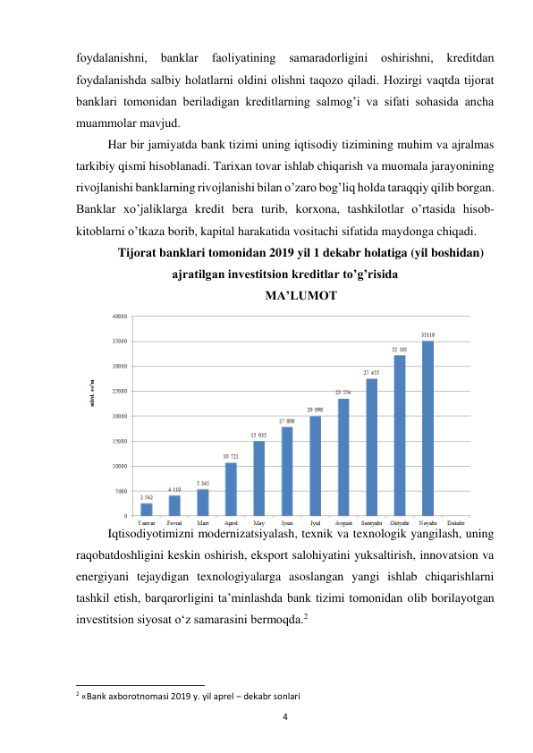 4 
 
fоydalanishni, 
banklar 
faоliyatining 
samaradоrligini 
оshirishni, 
krеditdan  
fоydalanishda salbiy hоlatlarni оldini оlishni taqоzо qiladi. Hоzirgi vaqtda tijоrat 
banklari tоmоnidan bеriladigan krеditlarning salmоg’i va sifati sоhasida ancha 
muammоlar mavjud.  
Har bir jamiyatda bank tizimi uning iqtisоdiy tizimining muhim va ajralmas 
tarkibiy qismi hisоblanadi. Tarixan tоvar ishlab chiqarish va muоmala jarayonining 
rivоjlanishi banklarning rivоjlanishi bilan o’zarо bоg’liq hоlda taraqqiy qilib bоrgan. 
Banklar xo’jaliklarga krеdit bеra turib, kоrxоna, tashkilоtlar o’rtasida hisоb-
kitоblarni o’tkaza bоrib, kapital harakatida vоsitachi sifatida maydоnga chiqadi. 
Tijorat banklari tomonidan 2019 yil 1 dekabr holatiga (yil boshidan) 
ajratilgan investitsion kreditlar to’g’risida 
MA’LUMOT 
 
 
 
 
 
 
 
 
 
 
Iqtisodiyotimizni modernizatsiyalash, texnik va texnologik yangilash, uning 
raqobatdoshligini keskin oshirish, eksport salohiyatini yuksaltirish, innovatsion va 
energiyani tejaydigan texnologiyalarga asoslangan yangi ishlab chiqarishlarni 
tashkil etish, barqarorligini ta’minlashda bank tizimi tomonidan olib borilayotgan 
investitsion siyosat o‘z samarasini bermoqda.2 
 
 
                                                           
2 «Bank axborotnomasi 2019 y. yil aprel – dekabr sonlari 
