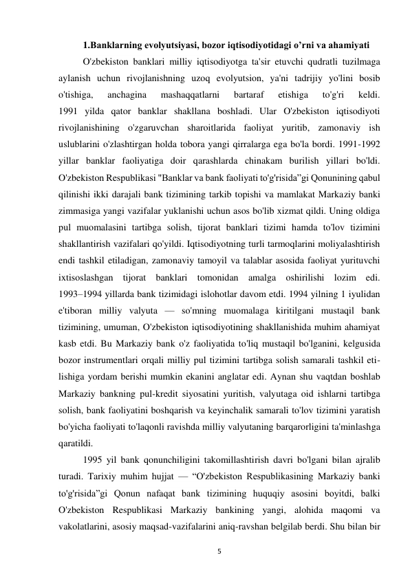 5 
 
1.Banklarning evolyutsiyasi, bozor iqtisodiyotidagi o’rni va ahamiyati 
O'zbekiston banklari milliy iqtisodiyotga ta'sir etuvchi qudratli tuzilmaga 
aylanish uchun rivojlanishning uzoq evolyutsion, ya'ni tadrijiy yo'lini bosib 
o'tishiga, 
anchagina 
mashaqqatlarni 
bartaraf 
etishiga 
to'g'ri 
keldi. 
1991 yilda qator banklar shakllana boshladi. Ular O'zbekiston iqtisodiyoti 
rivojlanishining o'zgaruvchan sharoitlarida faoliyat yuritib, zamonaviy ish 
uslublarini o'zlashtirgan holda tobora yangi qirralarga ega bo'la bordi. 1991-1992 
yillar banklar faoliyatiga doir qarashlarda chinakam burilish yillari bo'ldi. 
O'zbekiston Respublikasi "Banklar va bank faoliyati to'g'risida”gi Qonunining qabul 
qilinishi ikki darajali bank tizimining tarkib topishi va mamlakat Markaziy banki 
zimmasiga yangi vazifalar yuklanishi uchun asos bo'lib xizmat qildi. Uning oldiga 
pul muomalasini tartibga solish, tijorat banklari tizimi hamda to'lov tizimini 
shakllantirish vazifalari qo'yildi. Iqtisodiyotning turli tarmoqlarini moliyalashtirish 
endi tashkil etiladigan, zamonaviy tamoyil va talablar asosida faoliyat yurituvchi 
ixtisoslashgan tijorat banklari tomonidan amalga oshirilishi lozim edi. 
1993–1994 yillarda bank tizimidagi islohotlar davom etdi. 1994 yilning 1 iyulidan 
e'tiboran milliy valyuta — so'mning muomalaga kiritilgani mustaqil bank 
tizimining, umuman, O'zbekiston iqtisodiyotining shakllanishida muhim ahamiyat 
kasb etdi. Bu Markaziy bank o'z faoliyatida to'liq mustaqil bo'lganini, kelgusida 
bozor instrumentlari orqali milliy pul tizimini tartibga solish samarali tashkil eti-
lishiga yordam berishi mumkin ekanini anglatar edi. Aynan shu vaqtdan boshlab 
Markaziy bankning pul-kredit siyosatini yuritish, valyutaga oid ishlarni tartibga 
solish, bank faoliyatini boshqarish va keyinchalik samarali to'lov tizimini yaratish 
bo'yicha faoliyati to'laqonli ravishda milliy valyutaning barqarorligini ta'minlashga 
qaratildi. 
1995 yil bank qonunchiligini takomillashtirish davri bo'lgani bilan ajralib 
turadi. Tarixiy muhim hujjat — “O'zbekiston Respublikasining Markaziy banki 
to'g'risida”gi Qonun nafaqat bank tizimining huquqiy asosini boyitdi, balki 
O'zbekiston Respublikasi Markaziy bankining yangi, alohida maqomi va 
vakolatlarini, asosiy maqsad-vazifalarini aniq-ravshan belgilab berdi. Shu bilan bir 
