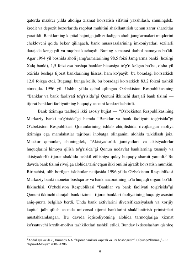 6 
 
qatorda mazkur yilda aholiga xizmat ko'rsatish sifatini yaxshilash, shuningdek, 
kredit va depozit bozorlarida raqobat muhitini shakllantirish uchun zarur sharoitlar 
yaratildi. Banklarning kapital hajmiga jalb etiladigan aholi jamg'armalari miqdorini 
cheklovchi qoida bekor qilingach, bank muassasalarining imkoniyatlari sezilarli 
darajada kengaydi va raqobat kuchaydi. Buning samarasi darhol namoyon bo'ldi. 
Agar 1994 yil boshida aholi jamg'armalarining 98,5 foizi Jamg'arma banki (hozirgi 
Xalq banki), 1,5 foizi esa boshqa banklar hissasiga to'g'ri kelgan bo'lsa, o'sha yil 
oxirida boshqa tijorat banklarining hissasi ham ko'payib, bu boradagi ko'rsatkich 
12,8 foizga etdi. Bugungi kunga kelib, bu boradagi ko'rsatkich 83,2 foizni tashkil 
etmoqda. 1996 yil. Ushbu yilda qabul qilingan O'zbekiston Respublikasining 
“Banklar va bank faoliyati to'g'risida”gi Qonuni ikkinchi darajali bank tizimi — 
tijorat banklari faoliyatining huquqiy asosini konkretlashtirdi. 
Bank tizimiga taalluqli ikki asosiy hujjat — “O'zbekiston Respublikasining 
Markaziy banki to'g'risida”gi hamda “Banklar va bank faoliyati to'g'risida”gi 
O'zbekiston Respublikasi Qonunlarining ishlab chiqilishida rivojlangan moliya 
tizimiga ega mamlakatlar tajribasi inobatga olinganini alohida ta'kidlash joiz. 
Mazkur qonunlar, shuningdek, “Aktsiyadorlik jamiyatlari va aktsiyadorlar 
huquqlarini himoya qilish to'g'risida”gi Qonun nodavlat banklarning xususiy va 
aktsiyadorlik-tijorat shaklida tashkil etilishiga qulay huquqiy sharoit yaratdi.3 Bu 
davrda bank tizimi rivojiga alohida ta'sir etgan ikki omilni ajratib ko'rsatish mumkin. 
Birinchisi, olib borilgan islohotlar natijasida 1996 yilda O'zbekiston Respublikasi 
Markaziy banki monetar boshqaruv va bank nazoratining to'la huquqli organi bo'ldi. 
Ikkinchisi, O'zbekiston Respublikasi “Banklar va bank faoliyati to'g'risida”gi 
Qonuni ikkinchi darajali bank tizimi – tijorat banklari faoliyatining huquqiy asosini 
aniq-puxta belgilab berdi. Unda bank aktivlarini diversifikatsiyalash va xorijiy 
kapital jalb qilish asosida universal tijorat banklarini shakllantirish printsiplari 
mustahkamlangan. Bu davrda iqtisodiyotning alohida tarmoqlariga xizmat 
ko'rsatuvchi kredit-moliya tashkilotlari tashkil etildi. Bunday ixtisoslashuv qishloq 
                                                           
3 Abdullayeva Sh.Z., Omonov A.A. “Tijorat banklari kapitali va uni boshqarish”. O‘quv qo‘llanma./ –T.: 
“Iqtisod-Moliya” 2006.-120b. 
