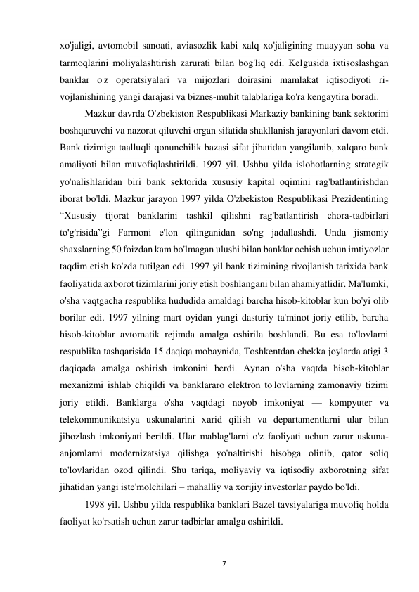 7 
 
xo'jaligi, avtomobil sanoati, aviasozlik kabi xalq xo'jaligining muayyan soha va 
tarmoqlarini moliyalashtirish zarurati bilan bog'liq edi. Kelgusida ixtisoslashgan 
banklar o'z operatsiyalari va mijozlari doirasini mamlakat iqtisodiyoti ri-
vojlanishining yangi darajasi va biznes-muhit talablariga ko'ra kengaytira boradi. 
Mazkur davrda O'zbekiston Respublikasi Markaziy bankining bank sektorini 
boshqaruvchi va nazorat qiluvchi organ sifatida shakllanish jarayonlari davom etdi. 
Bank tizimiga taalluqli qonunchilik bazasi sifat jihatidan yangilanib, xalqaro bank 
amaliyoti bilan muvofiqlashtirildi. 1997 yil. Ushbu yilda islohotlarning strategik 
yo'nalishlaridan biri bank sektorida xususiy kapital oqimini rag'batlantirishdan 
iborat bo'ldi. Mazkur jarayon 1997 yilda O'zbekiston Respublikasi Prezidentining 
“Xususiy tijorat banklarini tashkil qilishni rag'batlantirish chora-tadbirlari 
to'g'risida”gi Farmoni e'lon qilinganidan so'ng jadallashdi. Unda jismoniy 
shaxslarning 50 foizdan kam bo'lmagan ulushi bilan banklar ochish uchun imtiyozlar 
taqdim etish ko'zda tutilgan edi. 1997 yil bank tizimining rivojlanish tarixida bank 
faoliyatida axborot tizimlarini joriy etish boshlangani bilan ahamiyatlidir. Ma'lumki, 
o'sha vaqtgacha respublika hududida amaldagi barcha hisob-kitoblar kun bo'yi olib 
borilar edi. 1997 yilning mart oyidan yangi dasturiy ta'minot joriy etilib, barcha 
hisob-kitoblar avtomatik rejimda amalga oshirila boshlandi. Bu esa to'lovlarni 
respublika tashqarisida 15 daqiqa mobaynida, Toshkentdan chekka joylarda atigi 3 
daqiqada amalga oshirish imkonini berdi. Aynan o'sha vaqtda hisob-kitoblar 
mexanizmi ishlab chiqildi va banklararo elektron to'lovlarning zamonaviy tizimi 
joriy etildi. Banklarga o'sha vaqtdagi noyob imkoniyat — kompyuter va 
telekommunikatsiya uskunalarini xarid qilish va departamentlarni ular bilan 
jihozlash imkoniyati berildi. Ular mablag'larni o'z faoliyati uchun zarur uskuna-
anjomlarni modernizatsiya qilishga yo'naltirishi hisobga olinib, qator soliq 
to'lovlaridan ozod qilindi. Shu tariqa, moliyaviy va iqtisodiy axborotning sifat 
jihatidan yangi iste'molchilari – mahalliy va xorijiy investorlar paydo bo'ldi. 
1998 yil. Ushbu yilda respublika banklari Bazel tavsiyalariga muvofiq holda 
faoliyat ko'rsatish uchun zarur tadbirlar amalga oshirildi. 
