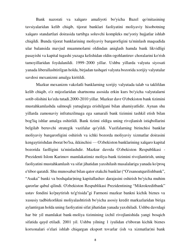8 
 
Bank nazorati va xalqaro amaliyoti bo'yicha Bazel qo'mitasining 
tavsiyalaridan kelib chiqib, tijorat banklari faoliyatini moliyaviy hisobotning 
xalqaro standartlari doirasida tartibga soluvchi kompleks me'yoriy hujjatlar ishlab 
chiqildi. Bunda tijorat banklarining moliyaviy barqarorligini ta'minlash maqsadida 
ular balansida mavjud muammolarni oldindan aniqlash hamda bank likvidligi 
pasayishi va kapital tugashi yuzaga kelishidan oldin ogohlantiruv choralarini ko'rish 
tamoyillaridan foydalanildi. 1999–2000 yillar. Ushbu yillarda valyuta siyosati 
yanada liberallashtirilgan holda, birjadan tashqari valyuta bozorida xorijiy valyutalar 
savdosi mexanizmi amalga kiritildi. 
Mazkur mexanizm vakolatli banklarning xorijiy valyutada talab va taklifdan 
kelib chiqib, o'z mijozlaridan shartnoma asosida erkin kurs bo'yicha valyutalarni 
sotib olishini ko'zda tutadi.2000-2010 yillar. Mazkur davr O'zbekiston bank tizimini 
mustahkamlashda salmoqli yutuqlarga erishilgani bilan ahamiyatlidir. Aynan shu 
yillarda zamonaviy infratuzilmaga ega samarali bank tizimini tashkil etish bilan 
bog'liq ishlar amalga oshirildi. Bank tizimi oldiga uning rivojlanish istiqbollarini 
belgilab beruvchi strategik vazifalar qo'yildi. Vazifalarning birinchisi banklar 
moliyaviy barqarorligini oshirish va ichki bozorda moliyaviy xizmatlar doirasini 
kengaytirishdan iborat bo'lsa, ikkinchisi — O'zbekiston banklarining xalqaro kapital 
bozorida faolligini ta'minlashdir. Mazkur davrda O'zbekiston Respublikasi -
Prezidenti Islom Karimov mamlakatimiz moliya-bank tizimini rivojlantirish, uning 
faoliyatini mustahkamlash va sifat jihatidan yaxshilash masalalariga yanada ko'proq 
e'tibor qaratdi. Shu munosabat bilan qator etakchi banklar (“O'zsanoatqurilishbank”, 
“Asaka” banki va boshqalar)ning kapitallashuv darajasini oshirish bo'yicha muhim 
qarorlar qabul qilindi. O'zbekiston Respublikasi Prezidentining “Mikrokreditbank” 
ustav fondini ko'paytirish to'g'risida”gi Farmoni mazkur bankni kichik biznes va 
xususiy tadbirkorlikni moliyalashtirish bo'yicha asosiy kredit markazlaridan biriga 
aylantirgan holda uning faoliyatini sifat jihatidan yanada yaxshiladi. Ushbu davrdagi 
har bir yil mamlakat bank-moliya tizimining izchil rivojlanishida yangi bosqich 
sifatida qayd etiladi. 2001 yil. Ushbu yilning 1 iyulidan e'tiboran kichik biznes 
korxonalari o'zlari ishlab chiqargan eksport tovarlar (ish va xizmatlar)ni bank 
