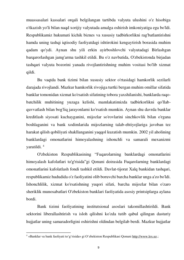 9 
 
muassasalari kassalari orqali belgilangan tartibda valyuta ulushini o'z hisobiga 
o'tkazish yo'li bilan naqd xorijiy valyutada amalga oshirish imkoniyatiga ega bo'ldi. 
Respublikamiz hukumati kichik biznes va xususiy tadbirkorlikni rag'batlantirishni 
hamda uning tashqi iqtisodiy faoliyatdagi ishtirokini kengaytirish borasida muhim 
qadam qo'ydi. Aynan shu yili erkin ayirboshlovchi valyutadagi Birlashgan 
barqarorlashgan jamg'arma tashkil etildi. Bu o'z navbatida, O'zbekistonda birjadan 
tashqari valyuta bozorini yanada rivojlantirishning muhim vositasi bo'lib xizmat 
qildi. 
Bu vaqtda bank tizimi bilan xususiy sektor o'rtasidagi hamkorlik sezilarli 
darajada rivojlandi. Mazkur hamkorlik rivojiga turtki bergan muhim omillar sifatida 
banklar tomonidan xizmat ko'rsatish sifatining tobora yaxshilanishi, banklarda raqo-
batchilik muhitining yuzaga kelishi, mamlakatimizda tadbirkorlikni qo'llab-
quvvatlash bilan bog'liq jarayonlarni ko'rsatish mumkin. Aynan shu davrda banklar 
kreditlash siyosati kuchayganini, mijozlar so'rovlarini sinchkovlik bilan o'rgana 
boshlaganini va bank xodimlarida mijozlarning talab-ehtiyojlariga javoban tez 
harakat qilish qobiliyati shakllanganini yaqqol kuzatish mumkin. 2002 yil aholining 
banklardagi omonatlarini himoyalashning ishonchli va samarali mexanizmi 
yaratildi. 4 
O'zbekiston Respublikasining “Fuqarolarning banklardagi omonatlarini 
himoyalash kafolatlari to'g'risida”gi Qonuni doirasida Fuqarolarning banklardagi 
omonatlarini kafolatlash fondi tashkil etildi. Davlat-tijorat Xalq bankidan tashqari, 
respublikamiz hududida o'z faoliyatini olib boruvchi barcha banklar unga a'zo bo'ldi. 
Ishonchlilik, xizmat ko'rsatishning yuqori sifati, barcha mijozlar bilan o'zaro 
sheriklik munosabatlari O'zbekiston banklari faoliyatida asosiy printsiplarga aylana 
bordi. 
Bank tizimi faoliyatining institutsional asoslari takomillashtirildi. Bank 
sektorini liberallashtirish va isloh qilishni ko'zda tutib qabul qilingan dasturiy 
hujjatlar uning samaradorligini oshirishni oldindan belgilab berdi. Mazkur hujjatlar 
                                                           
4 «Banklar va bank faoliyati to‘g‘risida» gi O‘zbekiston Respublikasi Qonuni http://www.lex.uz.; 
