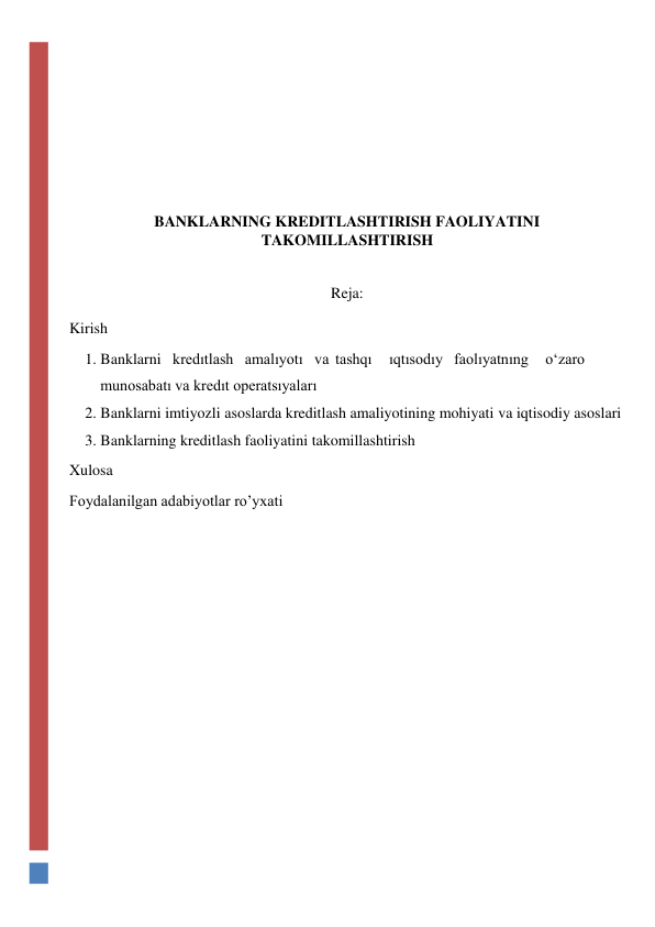  
 
 
 
 
 
 
 
 
BANKLARNING KREDITLASHTIRISH FAOLIYATINI 
TAKOMILLASHTIRISH 
 
 
Reja: 
 
Kirish 
1. Banklarni kredıtlash amalıyotı va tashqı 
ıqtısodıy faolıyatnıng 
o‘zaro 
munosabatı va kredıt operatsıyaları 
2. Banklarni imtiyozli asoslarda kreditlash amaliyotining mohiyati va iqtisodiy asoslari 
3. Banklarning kreditlash faoliyatini takomillashtirish 
Xulosa 
Foydalanilgan adabiyotlar ro’yxati 
 
