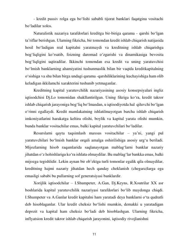 11 
 
- kredit passiv rolga ega bo‘lishi sababli tijorat banklari faqatgina vositachi 
bo‘ladilar xolos. 
Naturalistik nazariya tarafdorlari kreditga bir-biriga qarama - qarshi bo‘lgan 
ta’riflar berishgan. Ularning fikricha, bir tomondan kredit ishlab chiqarish natijasida 
hosil bo‘ladigan real kapitalni yaratmaydi va kreditning ishlab chiqarishga 
bog‘liqligini ko‘rsatib, foizning daromad o‘zgarishi va dinamikasiga bevosita 
bog‘liqligini uqtiradilar. Ikkinchi tomondan esa kredit va uning yaratuvchisi 
bo‘lmish banklarning ahamiyatini tushunmaslik bilan bir vaqtda kredit kapitalning 
o‘sishiga va shu bilan birga undagi qarama -qarshiliklarining kuchayishiga ham olib 
keladigan ikkilamchi xarakterini tushunib yetmaganlar. 
Kreditning kapital yaratuvchilik nazariyasining asosiy konsepsiyalari ingliz 
iqtisodchisi Dj.Lo tomonidan shakllantirilgan. Uning fikriga ko‘ra, kredit takror 
ishlab chiqarish jarayoniga bog‘liq bo‘lmasdan, u iqtisodiyotda hal qiluvchi bo‘lgan 
o‘rinni egallaydi. Kredit mamlakatning ishlatilmayotgan barcha ishlab chiqarish 
imkoniyatlarini harakatga keltira olishi, boylik va kapital yarata olishi mumkin, 
bunda banklar vositachilar emas, balki kapital yaratuvchilari bo‘ladilar. 
Resurslarni qayta taqsimlash maxsus vositachilar – ya’ni, yangi pul 
yaratuvchilari bo‘lmish banklar orqali amalga oshirilishiga asosiy urg‘u beriladi. 
Mijozlarning hisob raqamlarida saqlanayotgan mablag‘larni banklar nazariy 
jihatdan o‘z hohishlariga ko‘ra ishlata olmaydilar. Bu mablag‘lar bankka emas, balki 
mijozga tegishlidir. Lekin aynan bir ob’ektga turli tomonlar egalik qila olmaydilar, 
kreditning hajmi nazariy jihatdan hech qanday cheklanish (chegara)larga ega 
emasligi sababi bu pullarning sof generatsiyasi banklardir. 
Xorijlik iqtisodchilar – I.Shumpeter, A.Gan, Dj.Keyns, R.Xoutrilar XX asr 
boshlarida kapital yaratuvchilik nazariyasi tarafdorlari bo‘lib maydonga chiqdi. 
I.Shumpeter va A.Ganlar kredit kapitalni ham yaratadi deya banklarni o‘ta qudratli 
deb hisoblaganlar. Ular kredit cheksiz bo‘lishi mumkin, demakki u yaratadigan 
depozit va kapital ham cheksiz bo‘ladi deb hisoblashgan. Ularning fikricha, 
inflyatsion kredit takror ishlab chiqarish jarayonini, iqtisodiy rivojlanishni 
