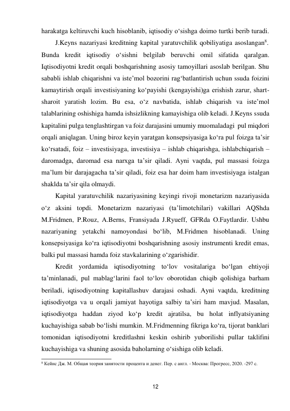 12 
 
harakatga keltiruvchi kuch hisoblanib, iqtisodiy o‘sishga doimo turtki berib turadi. 
J.Keyns nazariyasi kreditning kapital yaratuvchilik qobiliyatiga asoslangan8. 
Bunda kredit iqtisodiy o‘sishni belgilab beruvchi omil sifatida qaralgan. 
Iqtisodiyotni kredit orqali boshqarishning asosiy tamoyillari asoslab berilgan. Shu 
sababli ishlab chiqarishni va iste’mol bozorini rag‘batlantirish uchun ssuda foizini 
kamaytirish orqali investisiyaning ko‘payishi (kengayishi)ga erishish zarur, shart- 
sharoit yaratish lozim. Bu esa, o‘z navbatida, ishlab chiqarish va iste’mol 
talablarining oshishiga hamda ishsizlikning kamayishiga olib keladi. J.Keyns ssuda 
kapitalini pulga tenglashtirgan va foiz darajasini umumiy muomaladagi pul miqdori 
orqali aniqlagan. Uning biroz keyin yaratgan konsepsiyasiga ko‘ra pul foizga ta’sir 
ko‘rsatadi, foiz – investisiyaga, investisiya – ishlab chiqarishga, ishlab chiqarish – 
daromadga, daromad esa narxga ta’sir qiladi. Ayni vaqtda, pul massasi foizga 
ma’lum bir darajagacha ta’sir qiladi, foiz esa har doim ham investisiyaga istalgan 
shaklda ta’sir qila olmaydi. 
Kapital yaratuvchilik nazariyasining keyingi rivoji monetarizm nazariyasida 
o‘z aksini topdi. Monetarizm nazariyasi (ta’limotchilari) vakillari AQShda 
M.Fridmen, P.Rouz, A.Berns, Fransiyada J.Ryueff, GFRda O.Faytlardir. Ushbu 
nazariyaning yetakchi namoyondasi bo‘lib, M.Fridmen hisoblanadi. Uning 
konsepsiyasiga ko‘ra iqtisodiyotni boshqarishning asosiy instrumenti kredit emas, 
balki pul massasi hamda foiz stavkalarining o‘zgarishidir. 
Kredit yordamida iqtisodiyotning to‘lov vositalariga bo‘lgan ehtiyoji 
ta’minlanadi, pul mablag‘larini faol to‘lov oborotidan chiqib qolishiga barham 
beriladi, iqtisodiyotning kapitallashuv darajasi oshadi. Ayni vaqtda, kreditning 
iqtisodiyotga va u orqali jamiyat hayotiga salbiy ta’siri ham mavjud. Masalan, 
iqtisodiyotga haddan ziyod ko‘p kredit ajratilsa, bu holat inflyatsiyaning 
kuchayishiga sabab bo‘lishi mumkin. M.Fridmenning fikriga ko‘ra, tijorat banklari 
tomonidan iqtisodiyotni kreditlashni keskin oshirib yuborilishi pullar taklifini 
kuchayishiga va shuning asosida baholarning o‘sishiga olib keladi. 
8 Кейнс Дж. М. Общая теория занятости процента и денег. Пер. с англ. - Москва: Прогресс, 2020. -297 с. 
