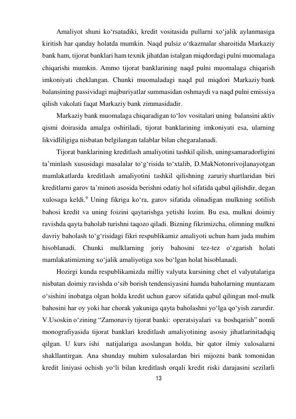 13 
 
Amaliyot shuni ko‘rsatadiki, kredit vositasida pullarni xo‘jalik aylanmasiga 
kiritish har qanday holatda mumkin. Naqd pulsiz o‘tkazmalar sharoitida Markaziy 
bank ham, tijorat banklari ham texnik jihatdan istalgan miqdordagi pulni muomalaga 
chiqarishi mumkin. Ammo tijorat banklarining naqd pulni muomalaga chiqarish 
imkoniyati cheklangan. Chunki muomaladagi naqd pul miqdori Markaziy bank 
balansining passividagi majburiyatlar summasidan oshmaydi va naqd pulni emissiya 
qilish vakolati faqat Markaziy bank zimmasidadir. 
Markaziy bank muomalaga chiqaradigan to‘lov vositalari uning balansini aktiv 
qismi doirasida amalga oshiriladi, tijorat banklarining imkoniyati esa, ularning 
likvidliligiga nisbatan belgilangan talablar bilan chegaralanadi. 
Tijorat banklarining kreditlash amaliyotini tashkil qilish, uning samaradorligini 
ta’minlash xususidagi masalalar to‘g‘risida to‘xtalib, D.MakNoton rivojlanayotgan 
mamlakatlarda kreditlash amaliyotini tashkil qilishning zaruriy shartlaridan biri 
kreditlarni garov ta’minoti asosida berishni odatiy hol sifatida qabul qilishdir, degan 
xulosaga keldi.9 Uning fikriga ko‘ra, garov sifatida olinadigan mulkning sotilish 
bahosi kredit va uning foizini qaytarishga yetishi lozim. Bu esa, mulkni doimiy 
ravishda qayta baholab turishni taqozo qiladi. Bizning fikrimizcha, olimning mulkni 
davriy baholash to‘g‘risidagi fikri respublikamiz amaliyoti uchun ham juda muhim 
hisoblanadi. Chunki mulklarning joriy bahosini tez-tez o‘zgarish holati 
mamlakatimizning xo‘jalik amaliyotiga xos bo‘lgan holat hisoblanadi. 
Hozirgi kunda respublikamizda milliy valyuta kursining chet el valyutalariga 
nisbatan doimiy ravishda o‘sib borish tendensiyasini hamda baholarning muntazam 
o‘sishini inobatga olgan holda kredit uchun garov sifatida qabul qilingan mol-mulk 
bahosini har oy yoki har chorak yakuniga qayta baholashni yo‘lga qo‘yish zarurdir. 
V.Usoskin o‘zining “Zamonaviy tijorat banki: operatsiyalari va boshqarish” nomli 
monografiyasida tijorat banklari kreditlash amaliyotining asosiy jihatlarini tadqiq 
qilgan. U kurs ishi  natijalariga asoslangan holda, bir qator ilmiy xulosalarni 
shakllantirgan. Ana shunday muhim xulosalardan biri mijozni bank tomonidan 
kredit liniyasi ochish yo‘li bilan kreditlash orqali kredit riski darajasini sezilarli 
