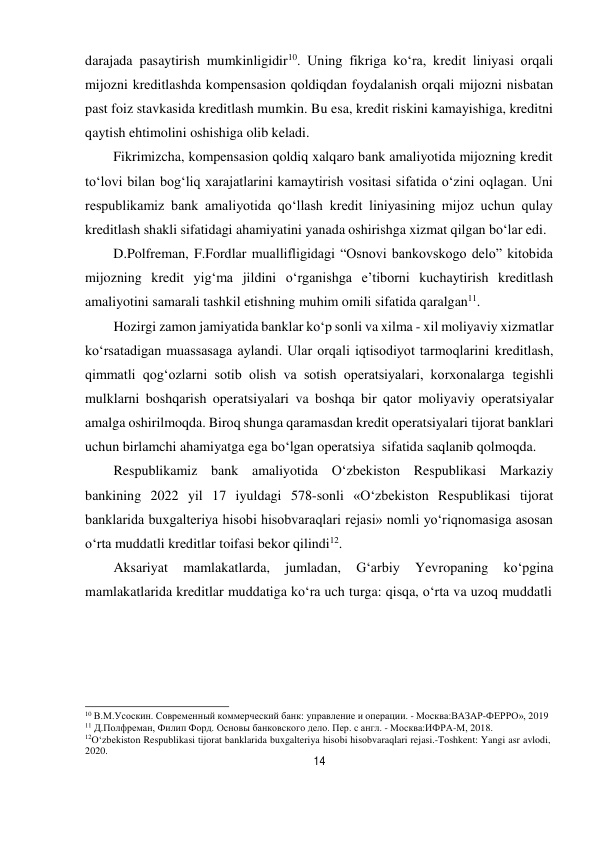 14 
 
darajada pasaytirish mumkinligidir10. Uning fikriga ko‘ra, kredit liniyasi orqali 
mijozni kreditlashda kompensasion qoldiqdan foydalanish orqali mijozni nisbatan 
past foiz stavkasida kreditlash mumkin. Bu esa, kredit riskini kamayishiga, kreditni 
qaytish ehtimolini oshishiga olib keladi. 
Fikrimizcha, kompensasion qoldiq xalqaro bank amaliyotida mijozning kredit 
to‘lovi bilan bog‘liq xarajatlarini kamaytirish vositasi sifatida o‘zini oqlagan. Uni 
respublikamiz bank amaliyotida qo‘llash kredit liniyasining mijoz uchun qulay 
kreditlash shakli sifatidagi ahamiyatini yanada oshirishga xizmat qilgan bo‘lar edi. 
D.Polfreman, F.Fordlar muallifligidagi “Osnovi bankovskogo delo” kitobida 
mijozning kredit yig‘ma jildini o‘rganishga e’tiborni kuchaytirish kreditlash 
amaliyotini samarali tashkil etishning muhim omili sifatida qaralgan11. 
Hozirgi zamon jamiyatida banklar ko‘p sonli va xilma - xil moliyaviy xizmatlar 
ko‘rsatadigan muassasaga aylandi. Ular orqali iqtisodiyot tarmoqlarini kreditlash, 
qimmatli qog‘ozlarni sotib olish va sotish operatsiyalari, korxonalarga tegishli 
mulklarni boshqarish operatsiyalari va boshqa bir qator moliyaviy operatsiyalar 
amalga oshirilmoqda. Biroq shunga qaramasdan kredit operatsiyalari tijorat banklari 
uchun birlamchi ahamiyatga ega bo‘lgan operatsiya sifatida saqlanib qolmoqda. 
Respublikamiz bank amaliyotida O‘zbekiston Respublikasi Markaziy 
bankining 2022 yil 17 iyuldagi 578-sonli «O‘zbekiston Respublikasi tijorat 
banklarida buxgalteriya hisobi hisobvaraqlari rejasi» nomli yo‘riqnomasiga asosan 
o‘rta muddatli kreditlar toifasi bekor qilindi12. 
Aksariyat 
mamlakatlarda, 
jumladan, 
G‘arbiy 
Yevropaning 
ko‘pgina 
mamlakatlarida kreditlar muddatiga ko‘ra uch turga: qisqa, o‘rta va uzoq muddatli 
 
 
 
 
 
 
10 В.М.Усоскин. Современный коммерческий банк: управление и операции. - Москва:ВАЗАР-ФЕРРО», 2019 
11 Д.Полфреман, Филип Форд. Основы банковского дело. Пер. с англ. - Москва:ИФРА-М, 2018. 
12O‘zbekiston Respublikasi tijorat banklarida buxgalteriya hisobi hisobvaraqlari rejasi.-Toshkent: Yangi asr avlodi, 
2020. 
