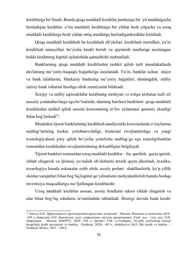 15 
 
kreditlarga bo‘linadi. Bunda qisqa muddatli kreditlar jumlasiga bir yil muddatgacha 
beriladigan kreditlar, o‘rta muddatli kreditlarga bir yildan besh yilgacha va uzoq 
muddatli kreditlarga besh yildan ortiq muddatga beriladigan kreditlar kiritiladi. 
Qisqa muddatli kreditlash bu kreditlash ob’ektlari, kreditlash metodlari, ya’ni 
kreditlash tamoyillari bo‘yicha kredit berish va qaytarish usullariga asoslangan 
holda kreditning kapital aylanishida qatnashishi tushuniladi. 
Banklarning qisqa muddatli kreditlashni tashkil qilish turli mamlakatlarda 
davlatning me’yoriy-huquqiy hujjatlariga asoslanadi. Ya’ni, banklar uchun mijoz 
va bank talablarini, Markaziy bankning me’yoriy hujjatlari, shuningdek, milliy 
tarixiy bank ishlarini hisobga olish zaruriyatini bildiradi. 
Xorijiy va milliy iqtisodchilar kreditning mohiyati va roliga nisbatan turli xil 
nazariy yondashuvlarga ega bo‘lsalarda, ularning barchasi banklarni qisqa muddatli 
kreditlashni tashkil qilish asosini korxonaning to‘lov aylanmasi qonuniy ekanligi 
bilan bog‘lashadi13. 
Mamlakat tijorat banklarining kreditlash amaliyotida korxonalarda o‘z aylanma 
mablag‘larining keskin yetishmovchiligi, biznesini rivojlantirishga va yangi 
texnologiyalarni joriy qilish bo‘yicha yetarlicha mablag‘ga ega emasligi banklar 
tomonidan kreditlashni rivojlantirishning dolzarbligini belgilaydi. 
Tijorat banklari tomonidan uzoq muddatli kreditlar – bu, qurilish, qayta qurish, 
ishlab chiqarish va ijtimoiy yo‘nalish ob’ektlarini texnik qayta jihozlash, texnika, 
texnologiya hamda uskunalar sotib olish, asosiy podani shakllantirish, ko‘p yillik 
ekinlar xarajatlari bilan bog‘liq kapital qo‘yilmalarni moliyalashtirish hamda boshqa 
investisiya maqsadlariga mo‘ljallangan kreditlardir. 
Uzoq muddatli kreditlar asosan, asosiy fondlarni takror ishlab chiqarish va 
ular bilan bog‘liq sohalarni ta’minlashda ishlatiladi. Hozirgi davrda bank kredit 
 
13 Левчук К.И. Эффективность краткосрочных кредитных вложений. - Москва: Финансы и статистика, 2018. 
-109 с.;Лаврушин О.И. Банковское дело: современная система кредитования. Учеб. пос. / под. ред. О.И. 
Лаврушина. - Москва: КНОРУС, 2020. -256 с.; Qoraliev T.M. va boshqalar. Xo‘jalik yuritishning hozirgi 
bosqichida kredit mexanizmi va banklar. –Toshkent, 20201. -80 b.; Abdullayeva Sh.Z. Pul, kredit va banklar. – 
Toshkent: Moliya, 2021. - 348 b. 
