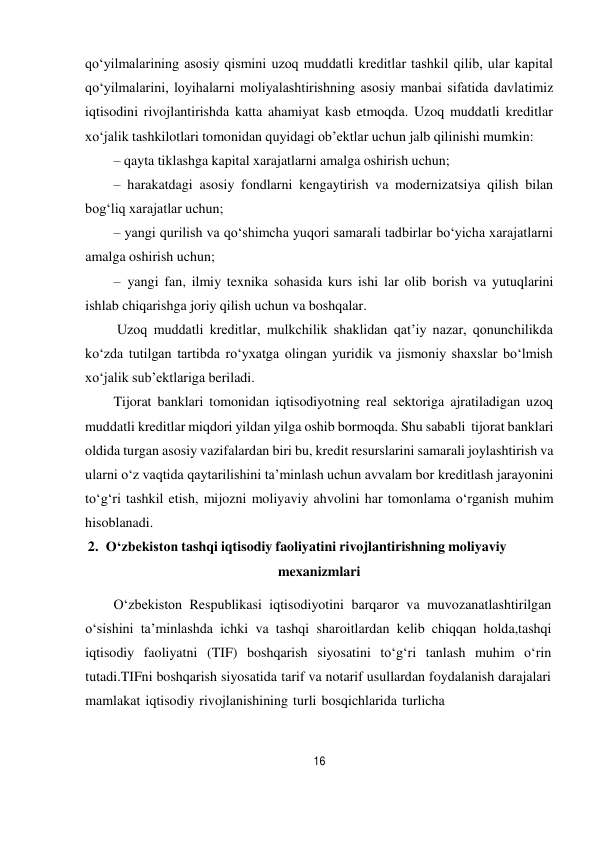 16 
 
qo‘yilmalarining asosiy qismini uzoq muddatli kreditlar tashkil qilib, ular kapital 
qo‘yilmalarini, loyihalarni moliyalashtirishning asosiy manbai sifatida davlatimiz 
iqtisodini rivojlantirishda katta ahamiyat kasb etmoqda. Uzoq muddatli kreditlar 
xo‘jalik tashkilotlari tomonidan quyidagi ob’ektlar uchun jalb qilinishi mumkin: 
– qayta tiklashga kapital xarajatlarni amalga oshirish uchun; 
– harakatdagi asosiy fondlarni kengaytirish va modernizatsiya qilish bilan 
bog‘liq xarajatlar uchun; 
– yangi qurilish va qo‘shimcha yuqori samarali tadbirlar bo‘yicha xarajatlarni 
amalga oshirish uchun; 
– yangi fan, ilmiy texnika sohasida kurs ishi lar olib borish va yutuqlarini 
ishlab chiqarishga joriy qilish uchun va boshqalar. 
Uzoq muddatli kreditlar, mulkchilik shaklidan qat’iy nazar, qonunchilikda 
ko‘zda tutilgan tartibda ro‘yxatga olingan yuridik va jismoniy shaxslar bo‘lmish 
xo‘jalik sub’ektlariga beriladi. 
Tijorat banklari tomonidan iqtisodiyotning real sektoriga ajratiladigan uzoq 
muddatli kreditlar miqdori yildan yilga oshib bormoqda. Shu sababli tijorat banklari 
oldida turgan asosiy vazifalardan biri bu, kredit resurslarini samarali joylashtirish va 
ularni o‘z vaqtida qaytarilishini ta’minlash uchun avvalam bor kreditlash jarayonini 
to‘g‘ri tashkil etish, mijozni moliyaviy ahvolini har tomonlama o‘rganish muhim 
hisoblanadi. 
2. O‘zbekiston tashqi iqtisodiy faoliyatini rivojlantirishning moliyaviy 
mexanizmlari 
 
O‘zbekiston Respublikasi iqtisodiyotini barqaror va muvozanatlashtirilgan 
o‘sishini ta’minlashda ichki va tashqi sharoitlardan kelib chiqqan holda,tashqi 
iqtisodiy faoliyatni (TIF) boshqarish siyosatini to‘g‘ri tanlash muhim o‘rin 
tutadi.TIFni boshqarish siyosatida tarif va notarif usullardan foydalanish darajalari 
mamlakat iqtisodiy rivojlanishining turli bosqichlarida turlicha 
