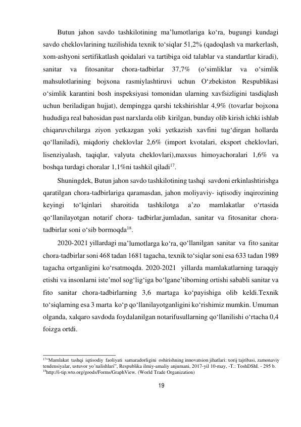 19 
 
Butun jahon savdo tashkilotining ma’lumotlariga ko‘ra, bugungi kundagi 
savdo cheklovlarining tuzilishida texnik to‘siqlar 51,2% (qadoqlash va markerlash, 
xom-ashyoni sertifikatlash qoidalari va tartibiga oid talablar va standartlar kiradi), 
sanitar 
va 
fitosanitar 
chora-tadbirlar 
37,7% 
(o‘simliklar 
va 
o‘simlik 
mahsulotlarining bojxona rasmiylashtiruvi uchun O‘zbekiston Respublikasi 
o‘simlik karantini bosh inspeksiyasi tomonidan ularning xavfsizligini tasdiqlash 
uchun beriladigan hujjat), dempingga qarshi tekshirishlar 4,9% (tovarlar bojxona 
hududiga real bahosidan past narxlarda olib kirilgan, bunday olib kirish ichki ishlab 
chiqaruvchilarga ziyon yetkazgan yoki yetkazish xavfini tug‘dirgan hollarda 
qo‘llaniladi), miqdoriy cheklovlar 2,6% (import kvotalari, eksport cheklovlari, 
lisenziyalash, taqiqlar, valyuta cheklovlari),maxsus himoyachoralari 1,6% va 
boshqa turdagi choralar 1,1%ni tashkil qiladi17. 
Shuningdek, Butun jahon savdo tashkilotining tashqi savdoni erkinlashtirishga 
qaratilgan chora-tadbirlariga qaramasdan, jahon moliyaviy- iqtisodiy inqirozining 
keyingi 
to‘lqinlari 
sharoitida 
tashkilotga 
a’zo 
mamlakatlar 
o‘rtasida 
qo‘llanilayotgan notarif chora- tadbirlar,jumladan, sanitar va fitosanitar chora- 
tadbirlar soni o‘sib bormoqda18. 
2020-2021 yillardagi ma’lumotlarga ko‘ra, qo‘llanilgan sanitar va fito sanitar 
chora-tadbirlar soni 468 tadan 1681 tagacha, texnik to‘siqlar soni esa 633 tadan 1989 
tagacha ortganligini ko‘rsatmoqda. 2020-2021 yillarda mamlakatlarning taraqqiy 
etishi va insonlarni iste’mol sog‘lig‘iga bo‘lgan e’tiborning ortishi sababli sanitar va 
fito sanitar chora-tadbirlarning 3,6 martaga ko‘payishiga olib keldi.Texnik 
to‘siqlarning esa 3 marta ko‘p qo‘llanilayotganligini ko‘rishimiz mumkin. Umuman 
olganda, xalqaro savdoda foydalanilgan notarifusullarning qo‘llanilishi o‘rtacha 0,4 
foizga ortdi. 
 
 
 
17“Mamlakat tashqi iqtisodiy faoliyati samaradorligini oshirishning innovatsion jihatlari: xorij tajribasi, zamonaviy 
tendensiyalar, ustuvor yo’nalishlari”, Respublika ilmiy-amaliy anjumani, 2017-yil 10-may, -T.: ToshDShI. - 295 b. 
18http://i-tip.wto.org/goods/Forms/GraphView. (World Trade Organization) 
