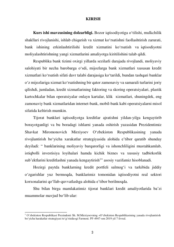 3 
 
KIRISH 
 
 
Kurs ishi mavzusining dolzarbligi. Bozor iqtisodiyotiga o‘tilishi, mulkchilik 
shakllari rivojlanishi, ishlab chiqarish va xizmat ko‘rsatishni faollashtirish zarurati, 
bank ishining erkinlashtirilishi kredit xizmatini ko‘rsatish va iqtisodiyotni 
moliyalashtirishning yangi xizmatlarini amaliyotga kiritilishini talab qildi. 
Respublika bank tizimi oxirgi yillarda sezilarli darajada rivojlandi, moliyaviy 
salohiyati bir necha barobarga o‘sdi, mijozlarga bank xizmatlari xususan kredit 
xizmatlari ko‘rsatish sifati davr talabi darajasiga ko‘tarildi, bundan tashqari banklar 
o‘z mijozlariga xizmat ko‘rsatishning bir qator zamonaviy va samarali turlarini joriy 
qilishdi, jumladan, kredit xizmatlarining faktoring va skoring operatsiyalari, plastik 
kartochkalar bilan operatsiyalar onlayn kartalar, klik xizmatlari, shuningdek, eng 
zamonaviy bank xizmatlaridan internet-bank, mobil-bank kabi operatsiyalarni misol 
sifatida keltirish mumkin. 
Tijorat banklari iqtisodiyotga kreditlar ajratishni yildan-yilga kengaytirib 
borayotganligi va bu boradagi ishlarni yanada oshirish yuzasidan Prezidentimiz 
Shavkat 
Miromonovich 
Mirziyoev 
O‘zbekiston 
Respublikasining 
yanada 
rivojlantirish bo‘yicha xarakatlar strategiyasida alohida e’tibor qaratib shunday 
deyiladi: “ banklarining moliyaviy barqarorligi va ishonchliligini mustahkamlab, 
istiqbolli investisiya loyihalari hamda kichik biznes va xususiy tadbirkorlik 
sub’ektlarini kreditlashni yanada kengaytirish1” asosiy vazifamiz hisoblanadi. 
Hozirgi paytda banklarning kredit portfeli salmog‘i va tarkibida jiddiy 
o‘zgarishlar yuz bermoqda, banklarimiz tomonidan iqtisodiyotni real sektori 
korxonalarini qo‘llab-quvvatlashga alohida e’tibor berilmoqda. 
Shu bilan birga mamlakatimiz tijorat banklari kredit amaliyotlarida ba’zi 
muammolar mavjud bo‘lib ular: 
 
 
1 O‘zbekiston Respublikasi Prezindenti Sh. M.Mirziyoevning «O‘zbekiston Respublikasining yanada rivojlantirish 
bo‘yicha harakatlar strategiyasi to‘g‘risida»gi Farmoni. PF-4947-son 2019 yil 7 fevral. 
