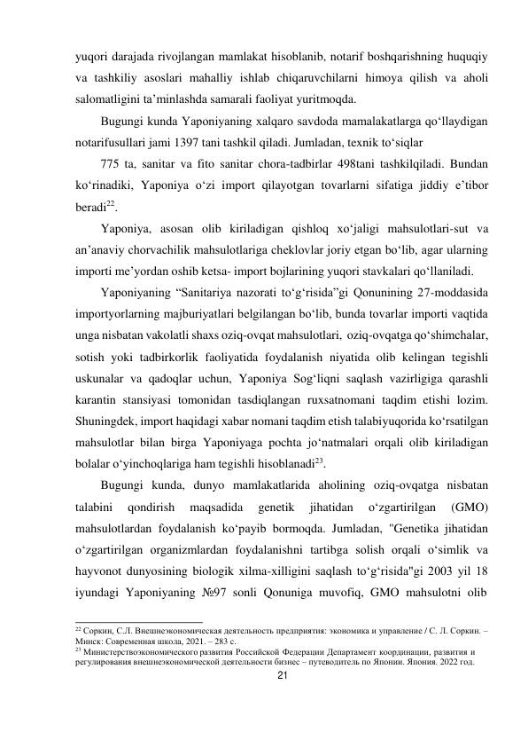 21 
 
yuqori darajada rivojlangan mamlakat hisoblanib, notarif boshqarishning huquqiy 
va tashkiliy asoslari mahalliy ishlab chiqaruvchilarni himoya qilish va aholi 
salomatligini ta’minlashda samarali faoliyat yuritmoqda. 
Bugungi kunda Yaponiyaning xalqaro savdoda mamalakatlarga qo‘llaydigan 
notarifusullari jami 1397 tani tashkil qiladi. Jumladan, texnik to‘siqlar 
775 ta, sanitar va fito sanitar chora-tadbirlar 498tani tashkilqiladi. Bundan 
ko‘rinadiki, Yaponiya o‘zi import qilayotgan tovarlarni sifatiga jiddiy e’tibor 
beradi22. 
Yaponiya, asosan olib kiriladigan qishloq xo‘jaligi mahsulotlari-sut va 
an’anaviy chorvachilik mahsulotlariga cheklovlar joriy etgan bo‘lib, agar ularning 
importi me’yordan oshib ketsa- import bojlarining yuqori stavkalari qo‘llaniladi. 
Yaponiyaning “Sanitariya nazorati to‘g‘risida”gi Qonunining 27-moddasida 
importyorlarning majburiyatlari belgilangan bo‘lib, bunda tovarlar importi vaqtida 
unga nisbatan vakolatli shaxs oziq-ovqat mahsulotlari, oziq-ovqatga qo‘shimchalar, 
sotish yoki tadbirkorlik faoliyatida foydalanish niyatida olib kelingan tegishli 
uskunalar va qadoqlar uchun, Yaponiya Sog‘liqni saqlash vazirligiga qarashli 
karantin stansiyasi tomonidan tasdiqlangan ruxsatnomani taqdim etishi lozim. 
Shuningdek, import haqidagi xabar nomani taqdim etish talabi yuqorida ko‘rsatilgan 
mahsulotlar bilan birga Yaponiyaga pochta jo‘natmalari orqali olib kiriladigan 
bolalar o‘yinchoqlariga ham tegishli hisoblanadi23. 
Bugungi kunda, dunyo mamlakatlarida aholining oziq-ovqatga nisbatan 
talabini 
qondirish 
maqsadida 
genetik 
jihatidan 
o‘zgartirilgan 
(GMO) 
mahsulotlardan foydalanish ko‘payib bormoqda. Jumladan, "Genetika jihatidan 
o‘zgartirilgan organizmlardan foydalanishni tartibga solish orqali o‘simlik va 
hayvonot dunyosining biologik xilma-xilligini saqlash to‘g‘risida"gi 2003 yil 18 
iyundagi Yaponiyaning №97 sonli Qonuniga muvofiq, GMO mahsulotni olib 
 
22 Соркин, С.Л. Внешнеэкономическая деятельность предприятия: экономика и управление / С. Л. Соркин. – 
Минск: Современная школа, 2021. – 283 с. 
23 Министерствоэкономического развития Российской Федерации Департамент координации, развития и 
регулирования внешнеэкономической деятельности бизнес – путеводитель по Японии. Япония. 2022 год. 
