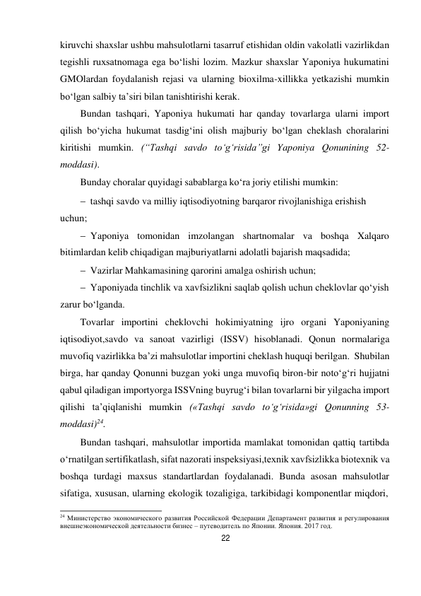 22 
 
kiruvchi shaxslar ushbu mahsulotlarni tasarruf etishidan oldin vakolatli vazirlikdan 
tegishli ruxsatnomaga ega bo‘lishi lozim. Mazkur shaxslar Yaponiya hukumatini 
GMOlardan foydalanish rejasi va ularning bioxilma-xillikka yetkazishi mumkin 
bo‘lgan salbiy ta’siri bilan tanishtirishi kerak. 
Bundan tashqari, Yaponiya hukumati har qanday tovarlarga ularni import 
qilish bo‘yicha hukumat tasdig‘ini olish majburiy bo‘lgan cheklash choralarini 
kiritishi mumkin. (“Tashqi savdo to‘g‘risida”gi Yaponiya Qonunining 52- 
moddasi). 
Bunday choralar quyidagi sabablarga ko‘ra joriy etilishi mumkin: 
 tashqi savdo va milliy iqtisodiyotning barqaror rivojlanishiga erishish 
uchun;
 Yaponiya tomonidan imzolangan shartnomalar va boshqa Xalqaro 
bitimlardan kelib chiqadigan majburiyatlarni adolatli bajarish maqsadida;
 Vazirlar Mahkamasining qarorini amalga oshirish uchun;
 Yaponiyada tinchlik va xavfsizlikni saqlab qolish uchun cheklovlar qo‘yish 
zarur bo‘lganda.
Tovarlar importini cheklovchi hokimiyatning ijro organi Yaponiyaning 
iqtisodiyot,savdo va sanoat vazirligi (ISSV) hisoblanadi. Qonun normalariga 
muvofiq vazirlikka ba’zi mahsulotlar importini cheklash huquqi berilgan. Shu bilan 
birga, har qanday Qonunni buzgan yoki unga muvofiq biron-bir noto‘g‘ri hujjatni 
qabul qiladigan importyorga ISSVning buyrug‘i bilan tovarlarni bir yilgacha import 
qilishi ta’qiqlanishi mumkin («Tashqi savdo to‘g‘risida»gi Qonunning 53-
moddasi)24. 
Bundan tashqari, mahsulotlar importida mamlakat tomonidan qattiq tartibda 
o‘rnatilgan sertifikatlash, sifat nazorati inspeksiyasi,texnik xavfsizlikka biotexnik va 
boshqa turdagi maxsus standartlardan foydalanadi. Bunda asosan mahsulotlar 
sifatiga, xususan, ularning ekologik tozaligiga, tarkibidagi komponentlar miqdori, 
 
24 Министерство экономического развития Российской Федерации Департамент развития и регулирования 
внешнеэкономической деятельности бизнес – путеводитель по Японии. Япония. 2017 год. 
