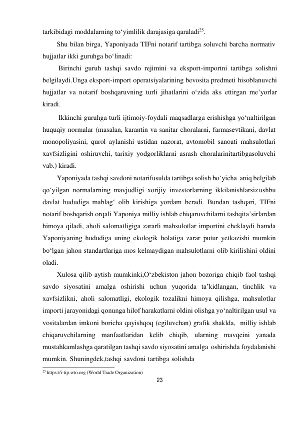 23 
 
tarkibidagi moddalarning to‘yimlilik darajasiga qaraladi25. 
Shu bilan birga, Yaponiyada TIFni notarif tartibga soluvchi barcha normativ 
hujjatlar ikki guruhga bo‘linadi: 
Birinchi guruh tashqi savdo rejimini va eksport-importni tartibga solishni 
belgilaydi.Unga eksport-import operatsiyalarining bevosita predmeti hisoblanuvchi 
hujjatlar va notarif boshqaruvning turli jihatlarini o‘zida aks ettirgan me’yorlar 
kiradi. 
Ikkinchi guruhga turli ijtimoiy-foydali maqsadlarga erishishga yo‘naltirilgan 
huquqiy normalar (masalan, karantin va sanitar choralarni, farmasevtikani, davlat 
monopoliyasini, qurol aylanishi ustidan nazorat, avtomobil sanoati mahsulotlari 
xavfsizligini oshiruvchi, tarixiy yodgorliklarni asrash choralarinitartibgasoluvchi 
vab.) kiradi. 
Yaponiyada tashqi savdoni notarifusulda tartibga solish bo‘yicha aniq belgilab 
qo‘yilgan normalarning mavjudligi xorijiy investorlarning ikkilanishlarsiz ushbu 
davlat hududiga mablag‘ olib kirishiga yordam beradi. Bundan tashqari, TIFni 
notarif boshqarish orqali Yaponiya milliy ishlab chiqaruvchilarni tashqi ta’sirlardan 
himoya qiladi, aholi salomatligiga zararli mahsulotlar importini cheklaydi hamda 
Yaponiyaning hududiga uning ekologik holatiga zarar putur yetkazishi mumkin 
bo‘lgan jahon standartlariga mos kelmaydigan mahsulotlarni olib kirilishini oldini 
oladi. 
Xulosa qilib aytish mumkinki,O‘zbekiston jahon bozoriga chiqib faol tashqi 
savdo siyosatini amalga oshirishi uchun yuqorida ta’kidlangan, tinchlik va 
xavfsizlikni, aholi salomatligi, ekologik tozalikni himoya qilishga, mahsulotlar 
importi jarayonidagi qonunga hilof harakatlarni oldini olishga yo‘naltirilgan usul va 
vositalardan imkoni boricha qayishqoq (egiluvchan) grafik shaklda, milliy ishlab 
chiqaruvchilarning manfaatlaridan kelib chiqib, ularning mavqeini yanada 
mustahkamlashga qaratilgan tashqi savdo siyosatini amalga oshirishda foydalanishi 
mumkin. Shuningdek,tashqi savdoni tartibga solishda 
25 https://i-tip.wto.org (World Trade Organization) 
