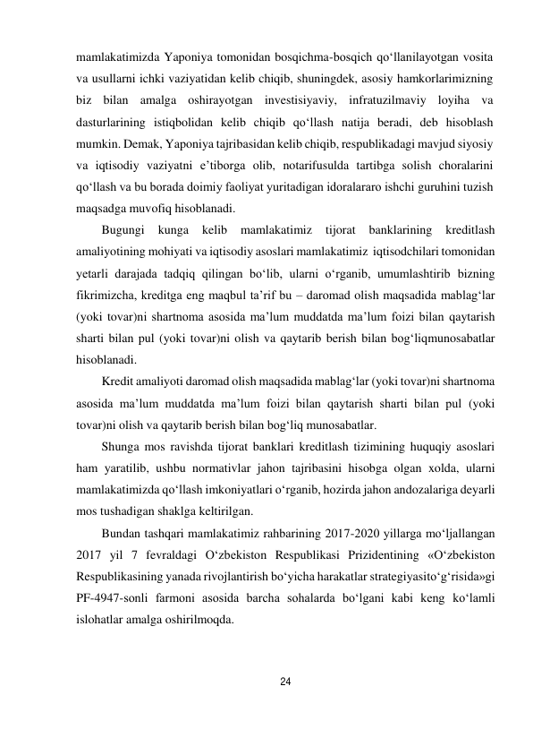 24 
 
mamlakatimizda Yaponiya tomonidan bosqichma-bosqich qo‘llanilayotgan vosita 
va usullarni ichki vaziyatidan kelib chiqib, shuningdek, asosiy hamkorlarimizning 
biz bilan amalga oshirayotgan investisiyaviy, infratuzilmaviy loyiha va 
dasturlarining istiqbolidan kelib chiqib qo‘llash natija beradi, deb hisoblash 
mumkin. Demak, Yaponiya tajribasidan kelib chiqib, respublikadagi mavjud siyosiy 
va iqtisodiy vaziyatni e’tiborga olib, notarifusulda tartibga solish choralarini 
qo‘llash va bu borada doimiy faoliyat yuritadigan idoralararo ishchi guruhini tuzish 
maqsadga muvofiq hisoblanadi. 
Bugungi 
kunga 
kelib 
mamlakatimiz 
tijorat 
banklarining 
kreditlash 
amaliyotining mohiyati va iqtisodiy asoslari mamlakatimiz iqtisodchilari tomonidan 
yetarli darajada tadqiq qilingan bo‘lib, ularni o‘rganib, umumlashtirib bizning 
fikrimizcha, kreditga eng maqbul ta’rif bu – daromad olish maqsadida mablag‘lar 
(yoki tovar)ni shartnoma asosida ma’lum muddatda ma’lum foizi bilan qaytarish 
sharti bilan pul (yoki tovar)ni olish va qaytarib berish bilan bog‘liq munosabatlar 
hisoblanadi. 
Kredit amaliyoti daromad olish maqsadida mablag‘lar (yoki tovar)ni shartnoma 
asosida ma’lum muddatda ma’lum foizi bilan qaytarish sharti bilan pul (yoki 
tovar)ni olish va qaytarib berish bilan bog‘liq munosabatlar. 
Shunga mos ravishda tijorat banklari kreditlash tizimining huquqiy asoslari 
ham yaratilib, ushbu normativlar jahon tajribasini hisobga olgan xolda, ularni 
mamlakatimizda qo‘llash imkoniyatlari o‘rganib, hozirda jahon andozalariga deyarli 
mos tushadigan shaklga keltirilgan. 
Bundan tashqari mamlakatimiz rahbarining 2017-2020 yillarga mo‘ljallangan 
2017 yil 7 fevraldagi O‘zbekiston Respublikasi Prizidentining «O‘zbekiston 
Respublikasining yanada rivojlantirish bo‘yicha harakatlar strategiyasi to‘g‘risida»gi 
PF-4947-sonli farmoni asosida barcha sohalarda bo‘lgani kabi keng ko‘lamli 
islohatlar amalga oshirilmoqda. 
