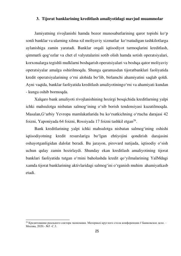 25 
 
3. Tijorat banklarining kreditlash amaliyotidagi mavjud muammolar 
 
Jamiyatning rivojlanishi hamda bozor munosabatlarining qaror topishi ko‘p 
sonli banklar va ularning xilma-xil moliyaviy xizmatlar ko‘rsatadigan tashkilotlarga 
aylanishiga zamin yaratadi. Banklar orqali iqtisodiyot tarmoqlarini kreditlash, 
qimmatli qog‘ozlar va chet el valyutalarini sotib olish hamda sotish operatsiyalari, 
korxonalarga tegishli mulklarni boshqarish operatsiyalari va boshqa qator moliyaviy 
operatsiyalar amalga oshirilmoqda. Shunga qaramasdan tijorat banklari faoliyatida 
kredit operatsiyalarining o‘rni alohida bo‘lib, birlamchi ahamiyatini saqlab qoldi. 
Ayni vaqtda, banklar faoliyatida kreditlash amaliyotining o‘rni va ahamiyati kundan 
- kunga oshib bormoqda. 
Xalqaro bank amaliyoti rivojlanishining hozirgi bosqichida kreditlarning yalpi 
ichki mahsulotga nisbatan salmog‘ining o‘sib borish tendensiyasi kuzatilmoqda. 
Masalan,G‘arbiy Yevropa mamlakatlarida bu ko‘rsatkichning o‘rtacha darajasi 42 
foizni, Yaponiyada 64 foizni, Rossiyada 17 foizni tashkil etgan26. 
Bank kreditlarining yalpi ichki mahsulotga nisbatan salmog‘ining oshishi 
iqtisodiyotning kredit resurslariga bo‘lgan ehtiyojini qondirish darajasini 
oshayotganligidan dalolat beradi. Bu jarayon, pirovard natijada, iqtisodiy o‘sish 
uchun qulay zamin hozirlaydi. Shunday ekan kreditlash amaliyotining tijorat 
banklari faoliyatida tutgan o‘rnini baholashda kredit qo‘yilmalarining YaIMdagi 
xamda tijorat banklarining aktivlaridagi salmog‘ini o‘rganish muhim ahamiyat kasb 
etadi. 
 
 
 
 
 
 
 
 
 
 
 
 
26 Кредитование реального сектора экономики. Материалi круглого стола конференции // Банковское дело. – 
Москва, 2020.- №5 -С.3. 
