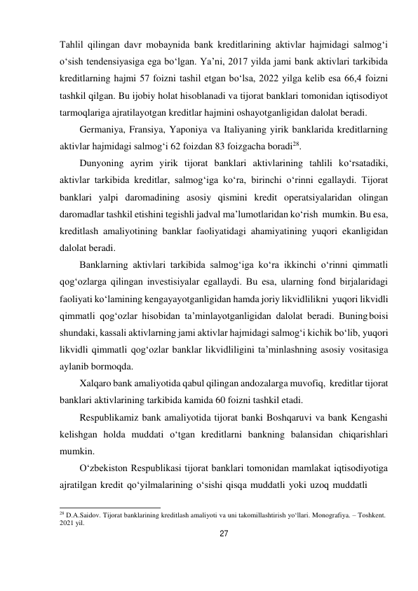 27 
 
Tahlil qilingan davr mobaynida bank kreditlarining aktivlar hajmidagi salmog‘i 
o‘sish tendensiyasiga ega bo‘lgan. Ya’ni, 2017 yilda jami bank aktivlari tarkibida 
kreditlarning hajmi 57 foizni tashil etgan bo‘lsa, 2022 yilga kelib esa 66,4 foizni 
tashkil qilgan. Bu ijobiy holat hisoblanadi va tijorat banklari tomonidan iqtisodiyot 
tarmoqlariga ajratilayotgan kreditlar hajmini oshayotganligidan dalolat beradi. 
Germaniya, Fransiya, Yaponiya va Italiyaning yirik banklarida kreditlarning 
aktivlar hajmidagi salmog‘i 62 foizdan 83 foizgacha boradi28. 
Dunyoning ayrim yirik tijorat banklari aktivlarining tahlili ko‘rsatadiki, 
aktivlar tarkibida kreditlar, salmog‘iga ko‘ra, birinchi o‘rinni egallaydi. Tijorat 
banklari yalpi daromadining asosiy qismini kredit operatsiyalaridan olingan 
daromadlar tashkil etishini tegishli jadval ma’lumotlaridan ko‘rish mumkin. Bu esa, 
kreditlash amaliyotining banklar faoliyatidagi ahamiyatining yuqori ekanligidan 
dalolat beradi. 
Banklarning aktivlari tarkibida salmog‘iga ko‘ra ikkinchi o‘rinni qimmatli 
qog‘ozlarga qilingan investisiyalar egallaydi. Bu esa, ularning fond birjalaridagi 
faoliyati ko‘lamining kengayayotganligidan hamda joriy likvidlilikni yuqori likvidli 
qimmatli qog‘ozlar hisobidan ta’minlayotganligidan dalolat beradi. Buning boisi 
shundaki, kassali aktivlarning jami aktivlar hajmidagi salmog‘i kichik bo‘lib, yuqori 
likvidli qimmatli qog‘ozlar banklar likvidliligini ta’minlashning asosiy vositasiga 
aylanib bormoqda. 
Xalqaro bank amaliyotida qabul qilingan andozalarga muvofiq, kreditlar tijorat 
banklari aktivlarining tarkibida kamida 60 foizni tashkil etadi. 
Respublikamiz bank amaliyotida tijorat banki Boshqaruvi va bank Kengashi 
kelishgan holda muddati o‘tgan kreditlarni bankning balansidan chiqarishlari 
mumkin. 
O‘zbekiston Respublikasi tijorat banklari tomonidan mamlakat iqtisodiyotiga 
ajratilgan kredit qo‘yilmalarining o‘sishi qisqa muddatli yoki uzoq muddatli 
 
28 D.A.Saidov. Tijorat banklarining kreditlash amaliyoti va uni takomillashtirish yo‘llari. Monografiya. – Toshkent. 
2021 yil. 
