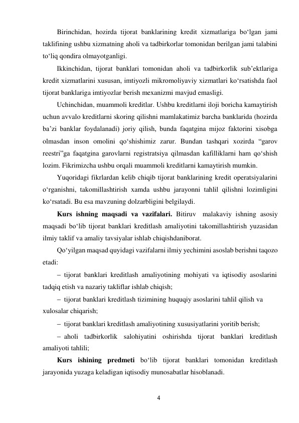 4 
 
Birinchidan, hozirda tijorat banklarining kredit xizmatlariga bo‘lgan jami 
taklifining ushbu xizmatning aholi va tadbirkorlar tomonidan berilgan jami talabini 
to‘liq qondira olmayotganligi. 
Ikkinchidan, tijorat banklari tomonidan aholi va tadbirkorlik sub’ektlariga 
kredit xizmatlarini xususan, imtiyozli mikromoliyaviy xizmatlari ko‘rsatishda faol 
tijorat banklariga imtiyozlar berish mexanizmi mavjud emasligi. 
Uchinchidan, muammoli kreditlar. Ushbu kreditlarni iloji boricha kamaytirish 
uchun avvalo kreditlarni skoring qilishni mamlakatimiz barcha banklarida (hozirda 
ba’zi banklar foydalanadi) joriy qilish, bunda faqatgina mijoz faktorini xisobga 
olmasdan inson omolini qo‘shishimiz zarur. Bundan tashqari xozirda “garov 
reestri”ga faqatgina garovlarni registratsiya qilmasdan kafilliklarni ham qo‘shish 
lozim. Fikrimizcha ushbu orqali muammoli kreditlarni kamaytirish mumkin. 
Yuqoridagi fikrlardan kelib chiqib tijorat banklarining kredit operatsiyalarini 
o‘rganishni, takomillashtirish xamda ushbu jarayonni tahlil qilishni lozimligini 
ko‘rsatadi. Bu esa mavzuning dolzarbligini belgilaydi. 
Kurs ishning maqsadi va vazifalari. Bitiruv malakaviy ishning asosiy 
maqsadi bo‘lib tijorat banklari kreditlash amaliyotini takomillashtirish yuzasidan 
ilmiy taklif va amaliy tavsiyalar ishlab chiqishdan iborat. 
Qo‘yilgan maqsad quyidagi vazifalarni ilmiy yechimini asoslab berishni taqozo 
etadi: 
 tijorat banklari kreditlash amaliyotining mohiyati va iqtisodiy asoslarini 
tadqiq etish va nazariy takliflar ishlab chiqish;
 tijorat banklari kreditlash tizimining huquqiy asoslarini tahlil qilish va 
xulosalar chiqarish;
 tijorat banklari kreditlash amaliyotining xususiyatlarini yoritib berish;
 aholi tadbirkorlik salohiyatini oshirishda tijorat banklari kreditlash 
amaliyoti tahlili;
Kurs ishining predmeti bo‘lib tijorat banklari tomonidan kreditlash 
jarayonida yuzaga keladigan iqtisodiy munosabatlar hisoblanadi. 
