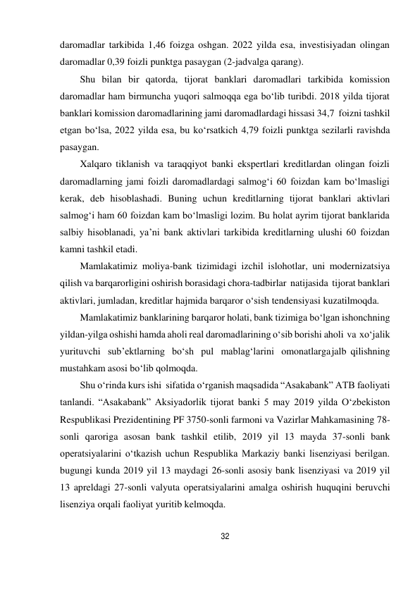 32 
 
daromadlar tarkibida 1,46 foizga oshgan. 2022 yilda esa, investisiyadan olingan 
daromadlar 0,39 foizli punktga pasaygan (2-jadvalga qarang). 
Shu bilan bir qatorda, tijorat banklari daromadlari tarkibida komission 
daromadlar ham birmuncha yuqori salmoqqa ega bo‘lib turibdi. 2018 yilda tijorat 
banklari komission daromadlarining jami daromadlardagi hissasi 34,7 foizni tashkil 
etgan bo‘lsa, 2022 yilda esa, bu ko‘rsatkich 4,79 foizli punktga sezilarli ravishda 
pasaygan. 
Xalqaro tiklanish va taraqqiyot banki ekspertlari kreditlardan olingan foizli 
daromadlarning jami foizli daromadlardagi salmog‘i 60 foizdan kam bo‘lmasligi 
kerak, deb hisoblashadi. Buning uchun kreditlarning tijorat banklari aktivlari 
salmog‘i ham 60 foizdan kam bo‘lmasligi lozim. Bu holat ayrim tijorat banklarida 
salbiy hisoblanadi, ya’ni bank aktivlari tarkibida kreditlarning ulushi 60 foizdan 
kamni tashkil etadi. 
Mamlakatimiz moliya-bank tizimidagi izchil islohotlar, uni modernizatsiya 
qilish va barqarorligini oshirish borasidagi chora-tadbirlar natijasida tijorat banklari 
aktivlari, jumladan, kreditlar hajmida barqaror o‘sish tendensiyasi kuzatilmoqda. 
Mamlakatimiz banklarining barqaror holati, bank tizimiga bo‘lgan ishonchning 
yildan-yilga oshishi hamda aholi real daromadlarining o‘sib borishi aholi va xo‘jalik 
yurituvchi sub’ektlarning bo‘sh pul mablag‘larini omonatlarga jalb qilishning 
mustahkam asosi bo‘lib qolmoqda. 
Shu o‘rinda kurs ishi  sifatida o‘rganish maqsadida “Asakabank” ATB faoliyati 
tanlandi. “Asakabank” Aksiyadorlik tijorat banki 5 may 2019 yilda O‘zbekiston 
Respublikasi Prezidentining PF 3750-sonli farmoni va Vazirlar Mahkamasining 78-
sonli qaroriga asosan bank tashkil etilib, 2019 yil 13 mayda 37-sonli bank 
operatsiyalarini o‘tkazish uchun Respublika Markaziy banki lisenziyasi berilgan. 
bugungi kunda 2019 yil 13 maydagi 26-sonli asosiy bank lisenziyasi va 2019 yil 
13 apreldagi 27-sonli valyuta operatsiyalarini amalga oshirish huquqini beruvchi 
lisenziya orqali faoliyat yuritib kelmoqda. 
