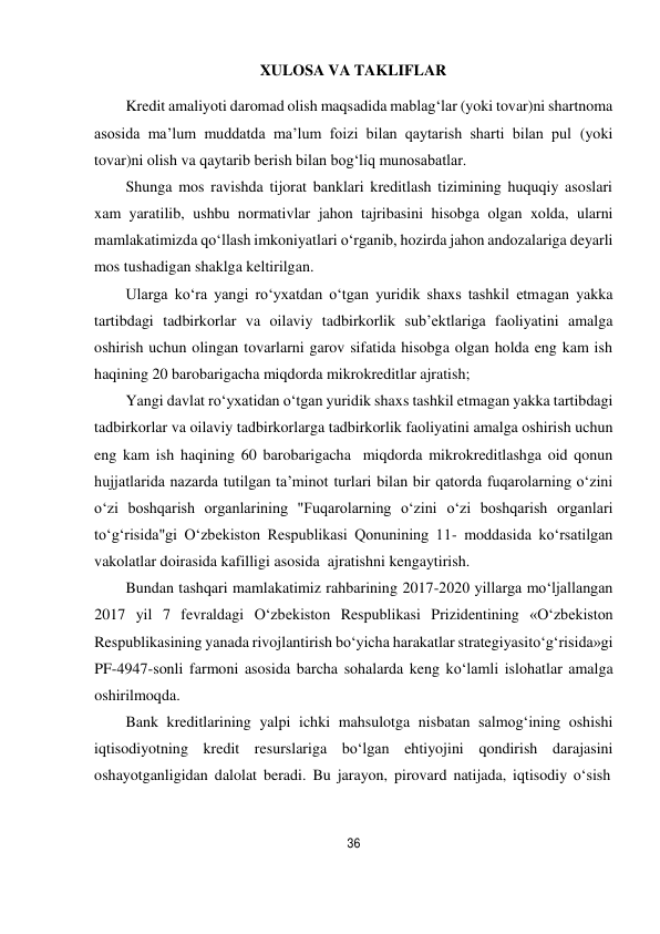 36 
 
XULOSA VA TAKLIFLAR 
 
Kredit amaliyoti daromad olish maqsadida mablag‘lar (yoki tovar)ni shartnoma 
asosida ma’lum muddatda ma’lum foizi bilan qaytarish sharti bilan pul (yoki 
tovar)ni olish va qaytarib berish bilan bog‘liq munosabatlar. 
Shunga mos ravishda tijorat banklari kreditlash tizimining huquqiy asoslari 
xam yaratilib, ushbu normativlar jahon tajribasini hisobga olgan xolda, ularni 
mamlakatimizda qo‘llash imkoniyatlari o‘rganib, hozirda jahon andozalariga deyarli 
mos tushadigan shaklga keltirilgan. 
Ularga ko‘ra yangi ro‘yxatdan o‘tgan yuridik shaxs tashkil etmagan yakka 
tartibdagi tadbirkorlar va oilaviy tadbirkorlik sub’ektlariga faoliyatini amalga 
oshirish uchun olingan tovarlarni garov sifatida hisobga olgan holda eng kam ish 
haqining 20 barobarigacha miqdorda mikrokreditlar ajratish; 
Yangi davlat ro‘yxatidan o‘tgan yuridik shaxs tashkil etmagan yakka tartibdagi 
tadbirkorlar va oilaviy tadbirkorlarga tadbirkorlik faoliyatini amalga oshirish uchun 
eng kam ish haqining 60 barobarigacha miqdorda mikrokreditlashga oid qonun 
hujjatlarida nazarda tutilgan ta’minot turlari bilan bir qatorda fuqarolarning o‘zini 
o‘zi boshqarish organlarining "Fuqarolarning o‘zini o‘zi boshqarish organlari 
to‘g‘risida"gi O‘zbekiston Respublikasi Qonunining 11- moddasida ko‘rsatilgan 
vakolatlar doirasida kafilligi asosida ajratishni kengaytirish. 
Bundan tashqari mamlakatimiz rahbarining 2017-2020 yillarga mo‘ljallangan 
2017 yil 7 fevraldagi O‘zbekiston Respublikasi Prizidentining «O‘zbekiston 
Respublikasining yanada rivojlantirish bo‘yicha harakatlar strategiyasi to‘g‘risida»gi 
PF-4947-sonli farmoni asosida barcha sohalarda keng ko‘lamli islohatlar amalga 
oshirilmoqda. 
Bank kreditlarining yalpi ichki mahsulotga nisbatan salmog‘ining oshishi 
iqtisodiyotning kredit resurslariga bo‘lgan ehtiyojini qondirish darajasini 
oshayotganligidan dalolat beradi. Bu jarayon, pirovard natijada, iqtisodiy o‘sish 
