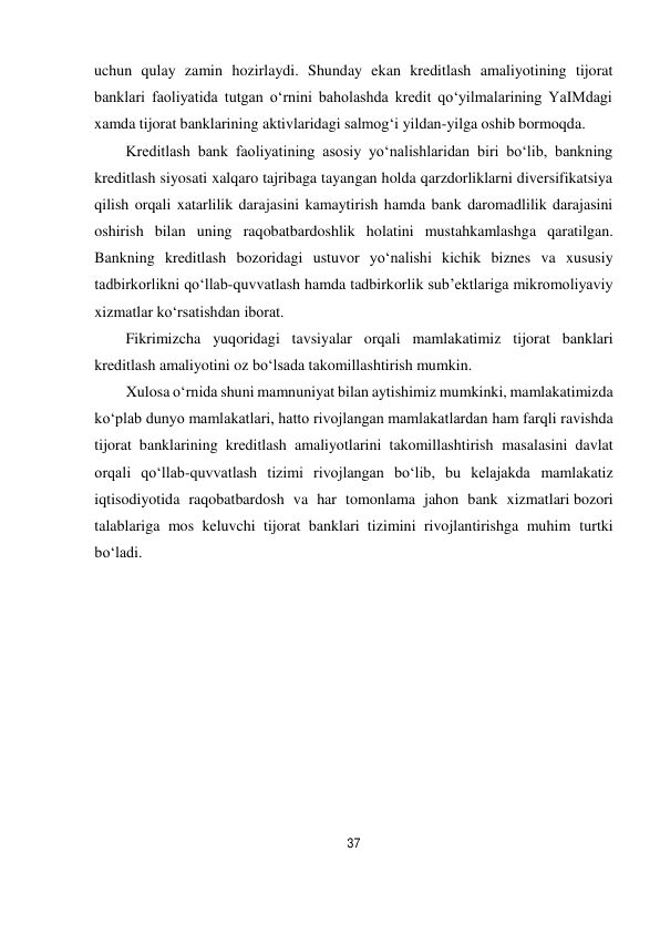 37 
 
uchun qulay zamin hozirlaydi. Shunday ekan kreditlash amaliyotining tijorat 
banklari faoliyatida tutgan o‘rnini baholashda kredit qo‘yilmalarining YaIMdagi 
xamda tijorat banklarining aktivlaridagi salmog‘i yildan-yilga oshib bormoqda. 
Kreditlash bank faoliyatining asosiy yo‘nalishlaridan biri bo‘lib, bankning 
kreditlash siyosati xalqaro tajribaga tayangan holda qarzdorliklarni diversifikatsiya 
qilish orqali xatarlilik darajasini kamaytirish hamda bank daromadlilik darajasini 
oshirish bilan uning raqobatbardoshlik holatini mustahkamlashga qaratilgan. 
Bankning kreditlash bozoridagi ustuvor yo‘nalishi kichik biznes va xususiy 
tadbirkorlikni qo‘llab-quvvatlash hamda tadbirkorlik sub’ektlariga mikromoliyaviy 
xizmatlar ko‘rsatishdan iborat. 
Fikrimizcha yuqoridagi tavsiyalar orqali mamlakatimiz tijorat banklari 
kreditlash amaliyotini oz bo‘lsada takomillashtirish mumkin. 
Xulosa o‘rnida shuni mamnuniyat bilan aytishimiz mumkinki, mamlakatimizda 
ko‘plab dunyo mamlakatlari, hatto rivojlangan mamlakatlardan ham farqli ravishda 
tijorat banklarining kreditlash amaliyotlarini takomillashtirish masalasini davlat 
orqali qo‘llab-quvvatlash tizimi rivojlangan bo‘lib, bu kelajakda mamlakatiz 
iqtisodiyotida raqobatbardosh va har tomonlama jahon bank xizmatlari bozori 
talablariga mos keluvchi tijorat banklari tizimini rivojlantirishga muhim turtki 
bo‘ladi. 
