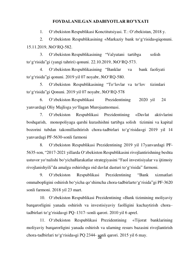 38 
 
FOYDАLАNILGАN АDАBIYOTLАR RO’YXATI 
 
1. 
O‘zbekiston Respublikasi Konctitutsiyasi. T.: O‘zbekistan, 2018 y. 
2. 
O‘zbekiston Respublikasining «Markaziy bank to‘g‘risida»gi qonuni. 
15.11.2019, №O‘RQ-582. 
3. 
O‘zbekiston Respublikasining “Valyutani tartibga 
solish 
to‘g‘risida”gi (yangi tahriri) qonuni. 22.10.2019, №O‘RQ-573. 
4. 
O‘zbekiston Respublikasining “Banklar 
va 
bank faoliyati 
to‘g‘risida”gi qonuni. 2019 yil 07 noyabr, №O‘RQ-580. 
5. 
O‘zbekiston Respublikasining “To‘lovlar va to‘lov 
tizimlari 
to‘g‘risida”gi Qonuni. 2019 yil 07 noyabr, №O‘RQ-578 
6. 
O‘zbekiston Respublikasi 
Prezidentining 
2020 yil 
24 
yanvardagi Oliy Majlisga yo‘llagan Murojaatnomasi. 
7. 
O‘zbekiston 
Respublikasi 
Prezidentining 
«Davlat 
aktivlarini 
boshqarish, monopoliyaga qarshi kurashishni tartibga solish tizimini va kapital 
bozorini tubdan takomillashtirish chora-tadbirlari to‘g‘risida»gi 2019 yil 14 
yanvardagi PF-5630-sonli farmoni 
8. 
O‘zbekiston Respublikasi Prezidentining 2019 yil 17 yanvardagi PF-
5635-son, “2017-2021 yillarda O‘zbekiston Respublikasini rivojlantirishning beshta 
ustuvor yo‘nalishi bo‘yicha Harakatlar strategiyasini “Faol investisiyalar va ijtimoiy 
rivojlanish yili”da amalga oshirishga oid davlat dasturi to‘g‘risida” farmoni. 
9. 
O‘zbekiston 
Respublikasi 
Prezidentining 
“Bank 
xizmatlari 
ommabopligini oshirish bo‘yicha qo‘shimcha chora-tadbirlar to‘g‘risida”gi PF-3620 
sonli farmoni. 2018 yil 23 mart. 
10. O‘zbekiston Respublikasi Prezidentining «Bank tizimining moliyaviy 
barqarorligini yanada oshirish va investisiyaviy faolligini kuchaytirish chora–
tadbirlari to‘g‘risida»gi PQ–1317–sonli qarori. 2010 yil 6 aprel. 
11. O‘zbekiston Respublikasi Prezidentining 
«Tijorat banklarining 
moliyaviy barqarorligini yanada oshirish va ularning resurs bazasini rivojlantirish 
chora-tadbirlari to‘g‘risida»gi PQ 2344- sonli qarori. 2015 yil 6 may. 
