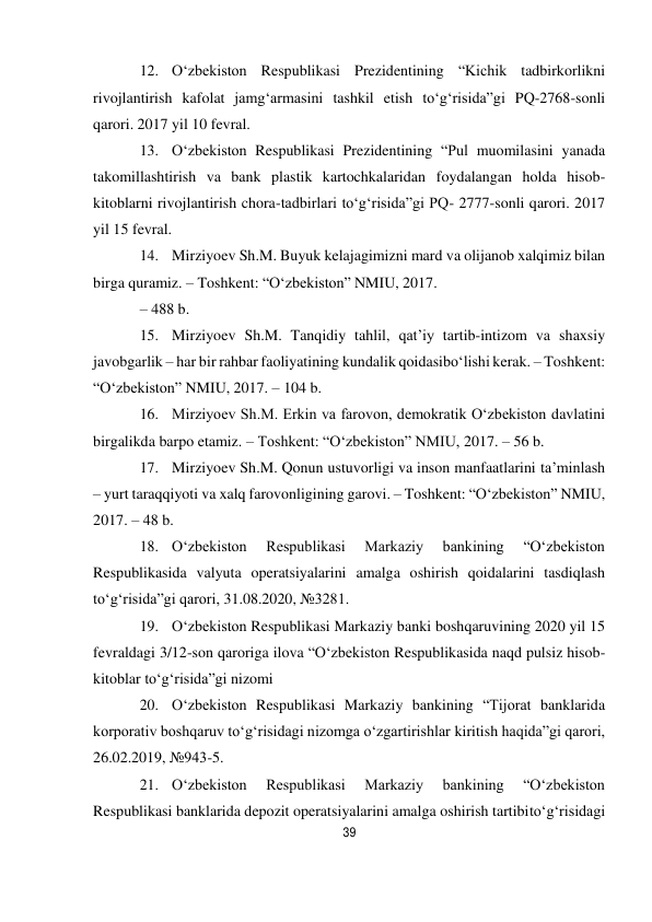 39 
 
12. O‘zbekiston Respublikasi Prezidentining “Kichik tadbirkorlikni 
rivojlantirish kafolat jamg‘armasini tashkil etish to‘g‘risida”gi PQ-2768-sonli 
qarori. 2017 yil 10 fevral. 
13. O‘zbekiston Respublikasi Prezidentining “Pul muomilasini yanada 
takomillashtirish va bank plastik kartochkalaridan foydalangan holda hisob-
kitoblarni rivojlantirish chora-tadbirlari to‘g‘risida”gi PQ- 2777-sonli qarori. 2017 
yil 15 fevral. 
14. Mirziyoev Sh.M. Buyuk kelajagimizni mard va olijanob xalqimiz bilan 
birga quramiz. – Toshkent: “O‘zbekiston” NMIU, 2017. 
– 488 b. 
15. Mirziyoev Sh.M. Tanqidiy tahlil, qat’iy tartib-intizom va shaxsiy 
javobgarlik – har bir rahbar faoliyatining kundalik qoidasi bo‘lishi kerak. – Toshkent: 
“O‘zbekiston” NMIU, 2017. – 104 b. 
16. Mirziyoev Sh.M. Erkin va farovon, demokratik O‘zbekiston davlatini 
birgalikda barpo etamiz. – Toshkent: “O‘zbekiston” NMIU, 2017. – 56 b. 
17. Mirziyoev Sh.M. Qonun ustuvorligi va inson manfaatlarini ta’minlash 
– yurt taraqqiyoti va xalq farovonligining garovi. – Toshkent: “O‘zbekiston” NMIU, 
2017. – 48 b. 
18. O‘zbekiston 
Respublikasi 
Markaziy 
bankining 
“O‘zbekiston 
Respublikasida valyuta operatsiyalarini amalga oshirish qoidalarini tasdiqlash 
to‘g‘risida”gi qarori, 31.08.2020, №3281. 
19. O‘zbekiston Respublikasi Markaziy banki boshqaruvining 2020 yil 15 
fevraldagi 3/12-son qaroriga ilova “O‘zbekiston Respublikasida naqd pulsiz hisob-
kitoblar to‘g‘risida”gi nizomi 
20. O‘zbekiston Respublikasi Markaziy bankining “Tijorat banklarida 
korporativ boshqaruv to‘g‘risidagi nizomga o‘zgartirishlar kiritish haqida”gi qarori, 
26.02.2019, №943-5. 
21. O‘zbekiston 
Respublikasi 
Markaziy 
bankining 
“O‘zbekiston 
Respublikasi banklarida depozit operatsiyalarini amalga oshirish tartibi to‘g‘risidagi 
