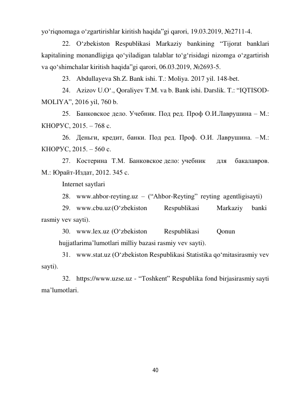 40 
 
yo‘riqnomaga o‘zgartirishlar kiritish haqida”gi qarori, 19.03.2019, №2711-4. 
22. O‘zbekiston Respublikasi Markaziy bankining “Tijorat banklari 
kapitalining monandligiga qo‘yiladigan talablar to‘g‘risidagi nizomga o‘zgartirish 
va qo‘shimchalar kiritish haqida”gi qarori, 06.03.2019, №2693-5. 
23. Abdullayeva Sh.Z. Bank ishi. T.: Moliya. 2017 yil. 148-bet. 
24. Azizov U.O‘., Qoraliyev T.M. va b. Bank ishi. Darslik. T.: “IQTISOD-
MOLIYA”, 2016 yil, 760 b. 
25. Банковское дело. Учебник. Под ред. Проф О.И. Лаврушина – М.: 
КНОРУС, 2015. – 768 с. 
26. Деньги, кредит, банки. Под ред. Проф. О.И. Лаврушина. – М.: 
КНОРУС, 2015. – 560 с. 
27. Костерина Т.М. Банковское дело: учебник 
для 
бакалавров. 
М.: Юрайт-Издат, 2012. 345 c. 
Internet saytlari 
28. www.ahbor-reyting.uz – (“Ahbor-Reyting” reyting agentligi sayti) 
29. www.cbu.uz (O‘zbekiston 
Respublikasi 
Markaziy 
banki 
rasmiy vev sayti). 
30. www.lex.uz (O‘zbekiston 
Respublikasi 
Qonun
 
hujjatlari ma’lumotlari milliy bazasi rasmiy vev sayti). 
31. www.stat.uz (O‘zbekiston Respublikasi Statistika qo‘mitasi rasmiy vev 
sayti). 
32. https://www.uzse.uz - “Toshkent” Respublika fond birjasi rasmiy sayti 
ma’lumotlari. 
 
