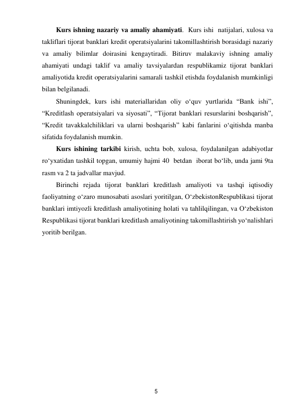 5 
 
Kurs ishning nazariy va amaliy ahamiyati. Kurs ishi  natijalari, xulosa va 
takliflari tijorat banklari kredit operatsiyalarini takomillashtirish borasidagi nazariy 
va amaliy bilimlar doirasini kengaytiradi. Bitiruv malakaviy ishning amaliy 
ahamiyati undagi taklif va amaliy tavsiyalardan respublikamiz tijorat banklari 
amaliyotida kredit operatsiyalarini samarali tashkil etishda foydalanish mumkinligi 
bilan belgilanadi. 
Shuningdek, kurs ishi materiallaridan oliy o‘quv yurtlarida “Bank ishi”, 
“Kreditlash operatsiyalari va siyosati”, “Tijorat banklari resurslarini boshqarish”, 
“Kredit tavakkalchiliklari va ularni boshqarish” kabi fanlarini o‘qitishda manba 
sifatida foydalanish mumkin. 
Kurs ishining tarkibi kirish, uchta bob, xulosa, foydalanilgan adabiyotlar 
ro‘yxatidan tashkil topgan, umumiy hajmi 40 betdan iborat bo‘lib, unda jami 9ta 
rasm va 2 ta jadvallar mavjud. 
Birinchi rejada tijorat banklari kreditlash amaliyoti va tashqi iqtisodiy 
faoliyatning o‘zaro munosabati asoslari yoritilgan, O‘zbekiston Respublikasi tijorat 
banklari imtiyozli kreditlash amaliyotining holati va tahlil qilingan, va O‘zbekiston 
Respublikasi tijorat banklari kreditlash amaliyotining takomillashtirish yo‘nalishlari 
yoritib berilgan. 
