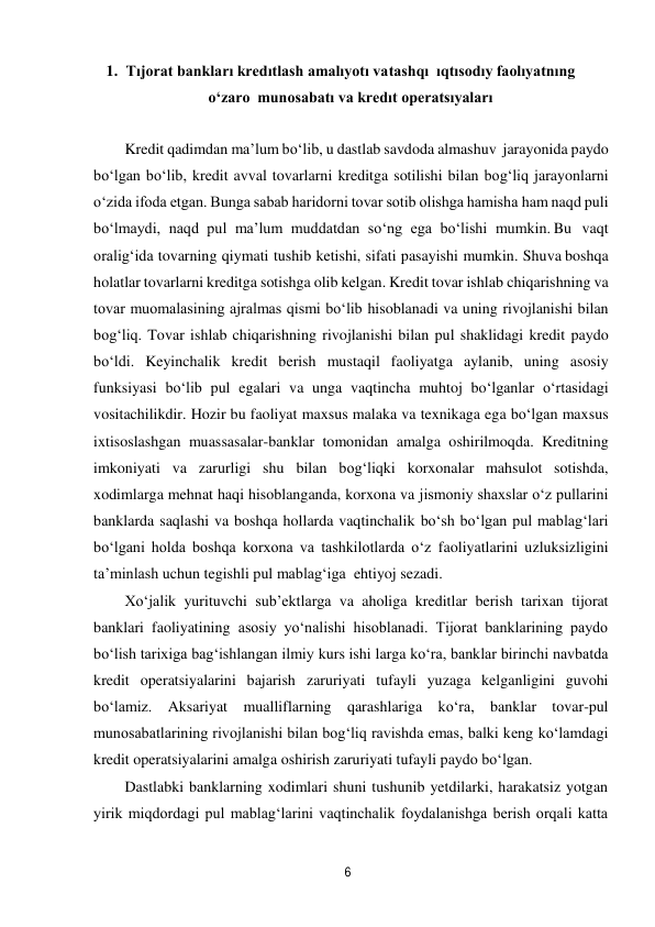 6 
 
1. Tıjorat bankları kredıtlash amalıyotı va tashqı ıqtısodıy faolıyatnıng 
o‘zaro munosabatı va kredıt operatsıyaları 
 
Kredit qadimdan ma’lum bo‘lib, u dastlab savdoda almashuv jarayonida paydo 
bo‘lgan bo‘lib, kredit avval tovarlarni kreditga sotilishi bilan bog‘liq jarayonlarni 
o‘zida ifoda etgan. Bunga sabab haridorni tovar sotib olishga hamisha ham naqd puli 
bo‘lmaydi, naqd pul ma’lum muddatdan so‘ng ega bo‘lishi mumkin. Bu vaqt 
oralig‘ida tovarning qiymati tushib ketishi, sifati pasayishi mumkin. Shu va boshqa 
holatlar tovarlarni kreditga sotishga olib kelgan. Kredit tovar ishlab chiqarishning va 
tovar muomalasining ajralmas qismi bo‘lib hisoblanadi va uning rivojlanishi bilan 
bog‘liq. Tovar ishlab chiqarishning rivojlanishi bilan pul shaklidagi kredit paydo 
bo‘ldi. Keyinchalik kredit berish mustaqil faoliyatga aylanib, uning asosiy 
funksiyasi bo‘lib pul egalari va unga vaqtincha muhtoj bo‘lganlar o‘rtasidagi 
vositachilikdir. Hozir bu faoliyat maxsus malaka va texnikaga ega bo‘lgan maxsus 
ixtisoslashgan muassasalar-banklar tomonidan amalga oshirilmoqda. Kreditning 
imkoniyati va zarurligi shu bilan bog‘liqki korxonalar mahsulot sotishda, 
xodimlarga mehnat haqi hisoblanganda, korxona va jismoniy shaxslar o‘z pullarini 
banklarda saqlashi va boshqa hollarda vaqtinchalik bo‘sh bo‘lgan pul mablag‘lari 
bo‘lgani holda boshqa korxona va tashkilotlarda o‘z faoliyatlarini uzluksizligini 
ta’minlash uchun tegishli pul mablag‘iga ehtiyoj sezadi. 
Xo‘jalik yurituvchi sub’ektlarga va aholiga kreditlar berish tarixan tijorat 
banklari faoliyatining asosiy yo‘nalishi hisoblanadi. Tijorat banklarining paydo 
bo‘lish tarixiga bag‘ishlangan ilmiy kurs ishi larga ko‘ra, banklar birinchi navbatda 
kredit operatsiyalarini bajarish zaruriyati tufayli yuzaga kelganligini guvohi 
bo‘lamiz. Aksariyat mualliflarning qarashlariga ko‘ra, banklar tovar-pul 
munosabatlarining rivojlanishi bilan bog‘liq ravishda emas, balki keng ko‘lamdagi 
kredit operatsiyalarini amalga oshirish zaruriyati tufayli paydo bo‘lgan. 
Dastlabki banklarning xodimlari shuni tushunib yetdilarki, harakatsiz yotgan 
yirik miqdordagi pul mablag‘larini vaqtinchalik foydalanishga berish orqali katta 
