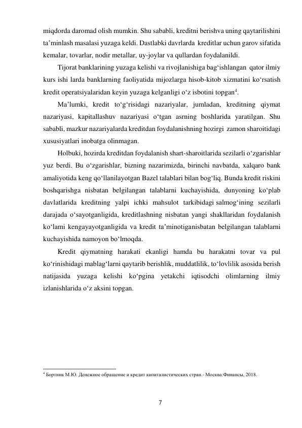 7 
 
miqdorda daromad olish mumkin. Shu sababli, kreditni berishva uning qaytarilishini 
ta’minlash masalasi yuzaga keldi. Dastlabki davrlarda kreditlar uchun garov sifatida 
kemalar, tovarlar, nodir metallar, uy-joylar va qullardan foydalanildi. 
Tijorat banklarining yuzaga kelishi va rivojlanishiga bag‘ishlangan qator ilmiy 
kurs ishi larda banklarning faoliyatida mijozlarga hisob-kitob xizmatini ko‘rsatish 
kredit operatsiyalaridan keyin yuzaga kelganligi o‘z isbotini topgan4. 
Ma’lumki, kredit to‘g‘risidagi nazariyalar, jumladan, kreditning qiymat 
nazariyasi, kapitallashuv nazariyasi o‘tgan asrning boshlarida yaratilgan. Shu 
sababli, mazkur nazariyalarda kreditdan foydalanishning hozirgi zamon sharoitidagi 
xususiyatlari inobatga olinmagan. 
Holbuki, hozirda kreditdan foydalanish shart-sharoitlarida sezilarli o‘zgarishlar 
yuz berdi. Bu o‘zgarishlar, bizning nazarimizda, birinchi navbatda, xalqaro bank 
amaliyotida keng qo‘llanilayotgan Bazel talablari bilan bog‘liq. Bunda kredit riskini 
boshqarishga nisbatan belgilangan talablarni kuchayishida, dunyoning ko‘plab 
davlatlarida kreditning yalpi ichki mahsulot tarkibidagi salmog‘ining sezilarli 
darajada o‘sayotganligida, kreditlashning nisbatan yangi shakllaridan foydalanish 
ko‘lami kengayayotganligida va kredit ta’minotiga nisbatan belgilangan talablarni 
kuchayishida namoyon bo‘lmoqda. 
Kredit qiymatning harakati ekanligi hamda bu harakatni tovar va pul 
ko‘rinishidagi mablag‘larni qaytarib berishlik, muddatlilik, to‘lovlilik asosida berish 
natijasida yuzaga kelishi ko‘pgina yetakchi iqtisodchi olimlarning ilmiy 
izlanishlarida o‘z aksini topgan. 
 
 
 
 
 
 
4 Бортник М.Ю. Денежное обращение и кредит капиталистических стран.- Москва:Финансы, 2018. 
