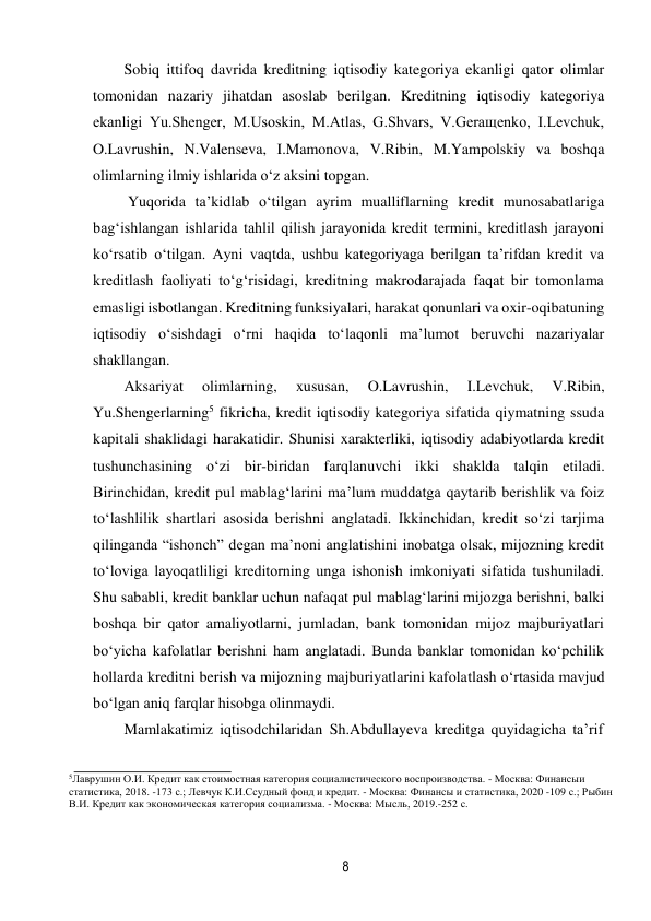 8 
 
Sobiq ittifoq davrida kreditning iqtisodiy kategoriya ekanligi qator olimlar 
tomonidan nazariy jihatdan asoslab berilgan. Kreditning iqtisodiy kategoriya 
ekanligi Yu.Shenger, M.Usoskin, M.Atlas, G.Shvars, V.Geraщenko, I.Levchuk, 
O.Lavrushin, N.Valenseva, I.Mamonova, V.Ribin, M.Yampolskiy va boshqa 
olimlarning ilmiy ishlarida o‘z aksini topgan. 
Yuqorida ta’kidlab o‘tilgan ayrim mualliflarning kredit munosabatlariga 
bag‘ishlangan ishlarida tahlil qilish jarayonida kredit termini, kreditlash jarayoni 
ko‘rsatib o‘tilgan. Ayni vaqtda, ushbu kategoriyaga berilgan ta’rifdan kredit va 
kreditlash faoliyati to‘g‘risidagi, kreditning makrodarajada faqat bir tomonlama 
emasligi isbotlangan. Kreditning funksiyalari, harakat qonunlari va oxir-oqibat uning 
iqtisodiy o‘sishdagi o‘rni haqida to‘laqonli ma’lumot beruvchi nazariyalar 
shakllangan. 
Aksariyat 
olimlarning, 
xususan, 
O.Lavrushin, 
I.Levchuk, 
V.Ribin, 
Yu.Shengerlarning5 fikricha, kredit iqtisodiy kategoriya sifatida qiymatning ssuda 
kapitali shaklidagi harakatidir. Shunisi xarakterliki, iqtisodiy adabiyotlarda kredit 
tushunchasining o‘zi bir-biridan farqlanuvchi ikki shaklda talqin etiladi. 
Birinchidan, kredit pul mablag‘larini ma’lum muddatga qaytarib berishlik va foiz 
to‘lashlilik shartlari asosida berishni anglatadi. Ikkinchidan, kredit so‘zi tarjima 
qilinganda “ishonch” degan ma’noni anglatishini inobatga olsak, mijozning kredit 
to‘loviga layoqatliligi kreditorning unga ishonish imkoniyati sifatida tushuniladi. 
Shu sababli, kredit banklar uchun nafaqat pul mablag‘larini mijozga berishni, balki 
boshqa bir qator amaliyotlarni, jumladan, bank tomonidan mijoz majburiyatlari 
bo‘yicha kafolatlar berishni ham anglatadi. Bunda banklar tomonidan ko‘pchilik 
hollarda kreditni berish va mijozning majburiyatlarini kafolatlash o‘rtasida mavjud 
bo‘lgan aniq farqlar hisobga olinmaydi. 
Mamlakatimiz iqtisodchilaridan Sh.Abdullayeva kreditga quyidagicha ta’rif 
 
 
5Лаврушин О.И. Кредит как стоимостная категория социалистического воспроизводства. - Москва: Финансы и 
статистика, 2018. -173 с.; Левчук К.И.Ссудный фонд и кредит. - Москва: Финансы и статистика, 2020 -109 с.; Рыбин 
В.И. Кредит как экономическая категория социализма. - Москва: Мысль, 2019.-252 с. 
