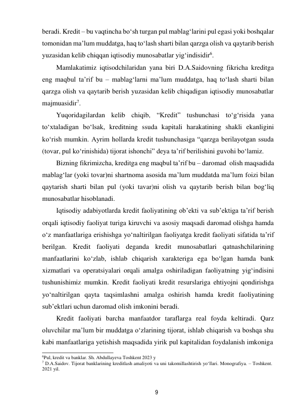 9 
 
beradi. Kredit – bu vaqtincha bo‘sh turgan pul mablag‘larini pul egasi yoki boshqalar 
tomonidan ma’lum muddatga, haq to‘lash sharti bilan qarzga olish va qaytarib berish 
yuzasidan kelib chiqqan iqtisodiy munosabatlar yig‘indisidir6. 
Mamlakatimiz iqtisodchilaridan yana biri D.A.Saidovning fikricha kreditga 
eng maqbul ta’rif bu – mablag‘larni ma’lum muddatga, haq to‘lash sharti bilan 
qarzga olish va qaytarib berish yuzasidan kelib chiqadigan iqtisodiy munosabatlar 
majmuasidir7. 
Yuqoridagilardan kelib chiqib, “Kredit” tushunchasi to‘g‘risida yana 
to‘xtaladigan bo‘lsak, kreditning ssuda kapitali harakatining shakli ekanligini 
ko‘rish mumkin. Ayrim hollarda kredit tushunchasiga “qarzga berilayotgan ssuda 
(tovar, pul ko‘rinishida) tijorat ishonchi” deya ta’rif berilishini guvohi bo‘lamiz. 
Bizning fikrimizcha, kreditga eng maqbul ta’rif bu – daromad olish maqsadida 
mablag‘lar (yoki tovar)ni shartnoma asosida ma’lum muddatda ma’lum foizi bilan 
qaytarish sharti bilan pul (yoki tavar)ni olish va qaytarib berish bilan bog‘liq 
munosabatlar hisoblanadi. 
Iqtisodiy adabiyotlarda kredit faoliyatining ob’ekti va sub’ektiga ta’rif berish 
orqali iqtisodiy faoliyat turiga kiruvchi va asosiy maqsadi daromad olishga hamda 
o‘z manfaatlariga erishishga yo‘naltirilgan faoliyatga kredit faoliyati sifatida ta’rif 
berilgan. Kredit faoliyati deganda kredit munosabatlari qatnashchilarining 
manfaatlarini ko‘zlab, ishlab chiqarish xarakteriga ega bo‘lgan hamda bank 
xizmatlari va operatsiyalari orqali amalga oshiriladigan faoliyatning yig‘indisini 
tushunishimiz mumkin. Kredit faoliyati kredit resurslariga ehtiyojni qondirishga 
yo‘naltirilgan qayta taqsimlashni amalga oshirish hamda kredit faoliyatining 
sub’ektlari uchun daromad olish imkonini beradi. 
Kredit faoliyati barcha manfaatdor taraflarga real foyda keltiradi. Qarz 
oluvchilar ma’lum bir muddatga o‘zlarining tijorat, ishlab chiqarish va boshqa shu 
kabi manfaatlariga yetishish maqsadida yirik pul kapitalidan foydalanish imkoniga 
6Pul, kredit va banklar. Sh. Abdullayeva Toshkent 2023 y 
7 D.A.Saidov. Tijorat banklarining kreditlash amaliyoti va uni takomillashtirish yo‘llari. Monografiya. – Toshkent. 
2021 yil. 
