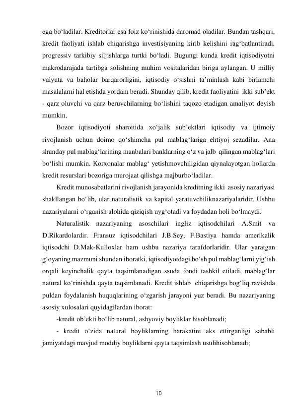 10 
 
ega bo‘ladilar. Kreditorlar esa foiz ko‘rinishida daromad oladilar. Bundan tashqari, 
kredit faoliyati ishlab chiqarishga investisiyaning kirib kelishini rag‘batlantiradi, 
progressiv tarkibiy siljishlarga turtki bo‘ladi. Bugungi kunda kredit iqtisodiyotni 
makrodarajada tartibga solishning muhim vositalaridan biriga aylangan. U milliy 
valyuta va baholar barqarorligini, iqtisodiy o‘sishni ta’minlash kabi birlamchi 
masalalarni hal etishda yordam beradi. Shunday qilib, kredit faoliyatini ikki sub’ekt 
- qarz oluvchi va qarz beruvchilarning bo‘lishini taqozo etadigan amaliyot deyish 
mumkin. 
Bozor iqtisodiyoti sharoitida xo‘jalik sub’ektlari iqtisodiy va ijtimoiy 
rivojlanish uchun doimo qo‘shimcha pul mablag‘lariga ehtiyoj sezadilar. Ana 
shunday pul mablag‘larining manbalari banklarning o‘z va jalb qilingan mablag‘lari 
bo‘lishi mumkin. Korxonalar mablag‘ yetishmovchiligidan qiynalayotgan hollarda 
kredit resurslari bozoriga murojaat qilishga majbur bo‘ladilar. 
Kredit munosabatlarini rivojlanish jarayonida kreditning ikki asosiy nazariyasi 
shakllangan bo‘lib, ular naturalistik va kapital yaratuvchiliknazariyalaridir. Ushbu 
nazariyalarni o‘rganish alohida qiziqish uyg‘otadi va foydadan holi bo‘lmaydi. 
Naturalistik nazariyaning asoschilari ingliz iqtisodchilari A.Smit va 
D.Rikardolardir. Fransuz iqtisodchilari J.B.Sey, F.Bastiya hamda amerikalik 
iqtisodchi D.Mak-Kulloxlar ham ushbu nazariya tarafdorlaridir. Ular yaratgan 
g‘oyaning mazmuni shundan iboratki, iqtisodiyotdagi bo‘sh pul mablag‘larni yig‘ish 
orqali keyinchalik qayta taqsimlanadigan ssuda fondi tashkil etiladi, mablag‘lar 
natural ko‘rinishda qayta taqsimlanadi. Kredit ishlab chiqarishga bog‘liq ravishda 
puldan foydalanish huquqlarining o‘zgarish jarayoni yuz beradi. Bu nazariyaning 
asosiy xulosalari quyidagilardan iborat: 
-kredit ob’ekti bo‘lib natural, ashyoviy boyliklar hisoblanadi; 
- kredit o‘zida natural boyliklarning harakatini aks ettirganligi sababli 
jamiyatdagi mavjud moddiy boyliklarni qayta taqsimlash usulihisoblanadi; 
