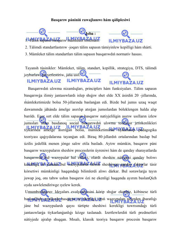  
 
Basqarıw pániniń rawajlanıwı hám qáliplesiwi 
 
Joba : 
 1. Tálim sapasın basqarıw mámleket sisteması. 
 2. Tálimdi standartlastırıw -joqarı tálim sapasın támiyinlew kepilligi hám shárti. 
 3. Mámleket tálim standartları tálim sapasın basqarıwdıń normativ hasası. 
 
 Tayansh túsinikler: Mámleket, tálim, standart, kepillik, strategiya, DTS, tálimdi 
joybarlaw, proyetlestiriw, jańa usıl. 
 
    Basqarıwdıń ulıwma nizamlıqları, principlerı hám funksiyaları. Tálim sapasın 
basqarıwǵa ilimiy jantasıwlardı islep shıǵıw shet elde XX ásirdiń 20 -jıllarında, 
mámleketimizde bolsa 50-jıllarında baslanǵan edi. Bizde bul jumıs uzaq waqıt 
dawamında jáhánda ámelge asırılıp atırǵan jumıslardan bóleklengen halda alıp 
barıldı. Eger sırt elde tálim sapasın basqarıw natiyjeliligin asırıw usılların izlew 
jumısları aldın basdanoq social basqarıwdıń ulıwma teoriyası jetiskenlikleri 
tiykarında ámelge asırılǵan bolsa, mámleketimizde tiykarlanıp pedagogika 
teoriyası qaǵıydalarına tayanǵan edi. Biraq 80-jıllardıń ortalarından baslap bul 
úzilis jedellik menen jónge salıw etila basladı. Aytıw múmkin, basqarıw páni 
basqarıw wazıypaların sheshiw processlerin úyreniwi hám de qanday sharayatlarda 
basqarıwda bul wazıypalar hal etiliwi, olardı sheshiw nátiyjesi qanday bolıwı 
kerekligi, ol yamasa bul wazıypalardı tabıslı sheshiwge qanday faktorlar tásir 
kórsetiwi múmkinligi haqqındaǵı bilimlerdi alıwı dárkar. Bul sorawlarǵa tayın 
juwap joq, onı tabıw ushın basqarıw ózi ne ekenligi haqqında ayırım baslanQich 
oyda sawlelendiriwge ıyelew kerek. 
 Umumboshqaruv Ideyaları evolyusiyasini kórip shıǵar ekenbiz, kóbinese túrli 
baslanQich qıyallarda basqarıw ne ekenligi, onıń wazıypaları nelerden ibaratlıǵı 
jáne bul wazıypalardı qaysı tártipte sheshiwi kerekligi tuwrısındaǵı túrli 
jantasıwlarǵa tiykarlanǵanlıǵı kózge taslanadı. Izertlewlerdiń túrli predmetleri 
nátiyjede ajralıp shıqqan. Mısalı, klassik teoriya basqarıw procesin basqarıw 
