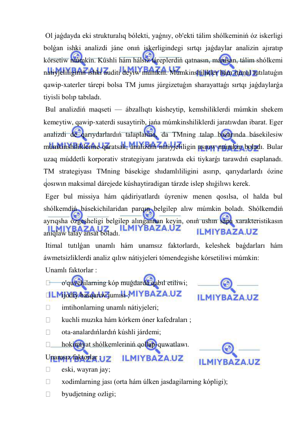  
 
 Ol jaǵdayda eki strukturalıq bólekti, yaǵnıy, ob'ekti tálim shólkeminiń óz iskerligi 
bolǵan ishki analizdi jáne onıń iskerligindegi sırtqı jaǵdaylar analizin ajıratıp 
kórsetiw múmkin. Kúshli hám hálsiz táreplerdiń qatnasın, mánisan, tálim shólkemi 
natiyjeliliginiń ishki auditi deyiw múmkin. Múmkinshilikler hám itimal tutılatuǵın 
qawip-xaterler tárepi bolsa TM jumıs júrgizetuǵın sharayattaǵı sırtqı jaǵdaylarǵa 
tiyisli bolıp tabıladı. 
 Bul analizdiń maqseti — ábzallıqtı kúsheytip, kemshiliklerdi múmkin shekem 
kemeytiw, qawip-xaterdi susaytirib, jańa múmkinshiliklerdi jaratıwdan ibarat. Eger 
analizdi de qarıydarlardıń talaplarına, da TMning talap bazarında básekilesiw 
múmkinshiliklerine qaratsak, analizdiń natiyjeliligin asırıw múmkin boladı. Bular 
uzaq múddetli korporativ strategiyanı jaratıwda eki tiykarǵı tarawdıń esaplanadı. 
TM strategiyası TMning básekige shıdamlıliligini asırıp, qarıydarlardı ózine 
qosıwın maksimal dárejede kúshaytiradigan tárzde islep shıǵilıwı kerek. 
 Eger bul missiya hám qádiriyatlardı úyreniw menen qosılsa, ol halda bul 
shólkemdiń básekichilaridan parqın belgilep alıw múmkin boladı. Shólkemdiń 
ayrıqsha ózgesheligi belgilep alınǵannan keyin, onıń ushın sapa xarakteristikasın 
anıqlaw talay ańsat boladı. 
 Itimal tutılǵan unamlı hám unamsız faktorlardı, keleshek baǵdarları hám 
áwmetsizliklerdi analiz qılıw nátiyjeleri tómendegishe kórsetiliwi múmkin: 
 Unamlı faktorlar : 
  
o'quvchilarning kóp muǵdarda qabıl etiliwi; 
  
ijodiy basqarıw jumısı ; 
  
imtihonlarning unamlı nátiyjeleri; 
  
kuchli muzıka hám kórkem óner kafedraları ; 
  
ota-analardıńlardıń kúshli járdemi; 
  
hokimiyat shólkemleriniń qollap-quwatlawı. 
 Unamsız faktorlar : 
  
eski, wayran jay; 
  
xodimlarning jası (orta hám úlken jasdagilarning kópligi); 
  
byudjetning ozligi; 
