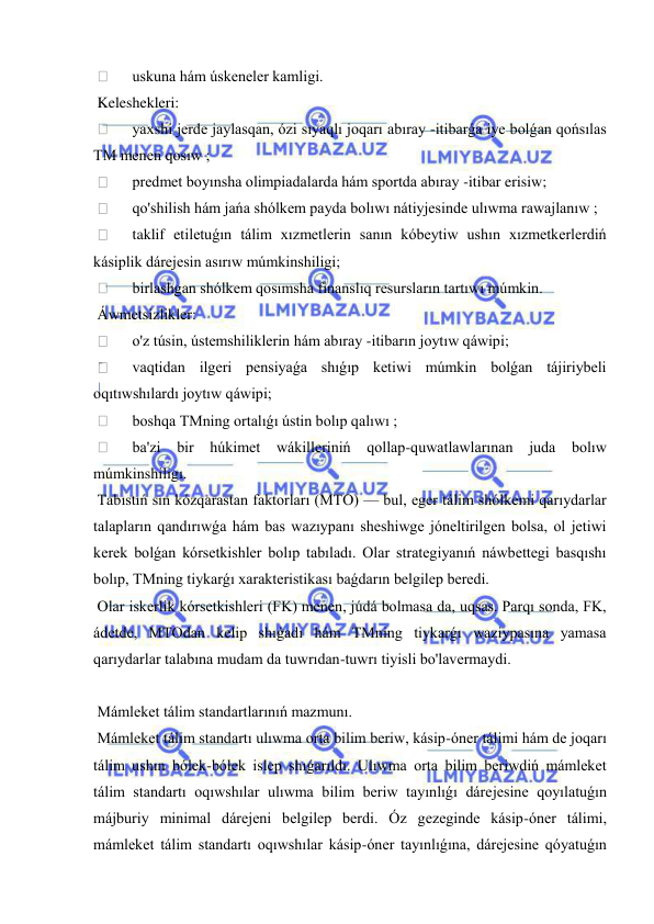  
 
  
uskuna hám úskeneler kamligi. 
 Keleshekleri: 
  
yaxshi jerde jaylasqan, ózi sıyaqlı joqarı abıray -itibarǵa iye bolǵan qońsılas 
TM menen qosıw ; 
  
predmet boyınsha olimpiadalarda hám sportda abıray -itibar erisiw; 
  
qo'shilish hám jańa shólkem payda bolıwı nátiyjesinde ulıwma rawajlanıw ; 
  
taklif etiletuǵın tálim xızmetlerin sanın kóbeytiw ushın xızmetkerlerdiń 
kásiplik dárejesin asırıw múmkinshiligi; 
  
birlashgan shólkem qosımsha finanslıq resursların tartıwı múmkin. 
 Áwmetsizlikler: 
  
o'z túsin, ústemshiliklerin hám abıray -itibarın joytıw qáwipi; 
  
vaqtidan ilgeri pensiyaǵa shıǵıp ketiwi múmkin bolǵan tájiriybeli 
oqıtıwshılardı joytıw qáwipi; 
  
boshqa TMning ortalıǵı ústin bolıp qalıwı ; 
  
ba'zi bir húkimet wákilleriniń qollap-quwatlawlarınan juda bolıw 
múmkinshiligı. 
 Tabıstıń sın kózqarastan faktorları (MTO) — bul, eger tálim shólkemi qarıydarlar 
talapların qandırıwǵa hám bas wazıypanı sheshiwge jóneltirilgen bolsa, ol jetiwi 
kerek bolǵan kórsetkishler bolıp tabıladı. Olar strategiyanıń náwbettegi basqıshı 
bolıp, TMning tiykarǵı xarakteristikası baǵdarın belgilep beredi. 
 Olar iskerlik kórsetkishleri (FK) menen, júdá bolmasa da, uqsas. Parqı sonda, FK, 
ádetde, MTOdan kelip shıǵadı hám TMning tiykarǵı waziypasına yamasa 
qarıydarlar talabına mudam da tuwrıdan-tuwrı tiyisli bo'lavermaydi. 
 
 Mámleket tálim standartlarınıń mazmunı. 
 Mámleket tálim standartı ulıwma orta bilim beriw, kásip-óner tálimi hám de joqarı 
tálim ushın bólek-bólek islep shıǵarıldı. Ulıwma orta bilim beriwdiń mámleket 
tálim standartı oqıwshılar ulıwma bilim beriw tayınlıǵı dárejesine qoyılatuǵın 
májburiy minimal dárejeni belgilep berdi. Óz gezeginde kásip-óner tálimi, 
mámleket tálim standartı oqıwshılar kásip-óner tayınlıǵına, dárejesine qóyatuǵın 
