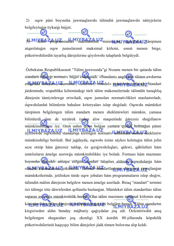  
 
 2)  oqıw páni boyınsha juwmaqlawshı tálimdiń juwmaqlawshı nátiyjelerin 
belgileytuǵın tiykarǵı hújjet; 
 
 3)  tálim programmaları mazmunınıń minimumı, oqıwshılar tárepinen 
atqarılatuǵın 
oqıw 
jumıslarınıń 
maksimal 
kólemi, 
sonıń 
menen 
birge, 
pitkeriwshilerdiń tayarlıq dárejelerine qóyılıwshı talaplardı belgileydi. 
 
 Ózbekstan Respublikasınıń “Tálim tuwrısında”gi Nızamı menen bir qatarda tálim 
standartı tiykarǵı normativ hújjet esaplanadı. «Standart» anglichan tilinen awdarma 
etilgende «meyor», «namuna», «andoza», «model» mánislerin ańlatadı. Standart 
járdeminde, respublika kólemindegi túrli tálim mákemelerinde tálimdiń turaqlılıq 
dárejesin támiyinlewge eriwiladi, oqıw jumısları normativlikleri maslastırıladı, 
oqıwshılardıń bilimlerin bahalaw kriteryaları islep shıǵıladı. Oqıwshı mámleket 
tárepinen belgilengen tálim standartı menen shekleniwleri múmkin, yamasa 
bilimlerdi jáne de tereńrek iyelep alıw maqsetinde ǵárezsiz shuǵıllanıw 
múmkinshiligine iye. Onıń ushın qıyın bolǵan yamasa qızıqlı bolmaǵan pánni 
úyreniwde oqıwshına standartqa kiritilgen normativ minimum menen shekleniw 
múmkinshiligi beriledi. Bul jaǵdayda, oqıwshı ózine sáykes keletuǵın tálim jolin 
seze otirip hám ǵárezsiz tańlap, óz qızıǵıwshılıqları, qálewi, qábiletleri hám 
umtılısların ámelge asırıwǵa múmkinshilikke iye boladı. Forması hám mazmunı 
boyınsha túsinikli ańlatpa etilgen standart talapları aldınan oqıwshılarǵa hám 
olardıń ata-analarına jetkiziledi. Tálimdi standartlastırıw dúnyanıń rawajlanǵan 
mámleketlerinde, jetilisken túrde oqıw jobaları hám programmaların islep shıǵıw, 
tálimdiń málim dárejesin belgilew menen ámelge asıriladı. Biraq “standart” termini 
ózi tálimge tóte dáwirlerden qollanila baslanǵan. Mámleket tálim standartları tálim 
sapasın asırıwǵa múmkinshilik beredi. Olar tálim mazmunı minimal kólemin atap 
kórsetiw hám tálim dárejesiniń tómen shegarasın belgilep beredi. Tálim standartın 
kirgiziwden aldın bunday májburiy qaǵıydalar joq edi. Ózlestiriwdiń anıq 
belgilengen shegaraları joq ekenligi XX ásirdiń 80-jıllarında kópshilik 
pitkeriwshileriniń haqıyqıy bilim dárejeleri júdá tómen bolıwına alıp keldi. 
