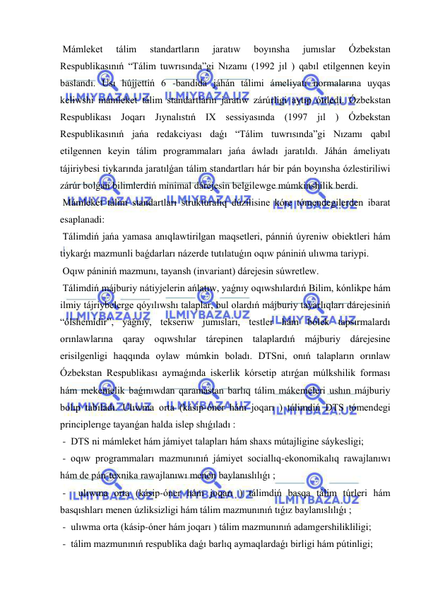  
 
 Mámleket 
tálim 
standartların 
jaratıw 
boyınsha 
jumıslar 
Ózbekstan 
Respublikasınıń “Tálim tuwrısında”gi Nızamı (1992 jıl ) qabıl etilgennen keyin 
baslandı. Usı hújjettiń 6 -bandida jáhán tálimi ámeliyatı normalarına uyqas 
keliwshi mámleket tálim standartların jaratıw zárúrligi aytıp ótiledi. Ózbekstan 
Respublikası Joqarı Jıynalıstıń IX sessiyasında (1997 jıl ) Ózbekstan 
Respublikasınıń jańa redakciyası daǵı “Tálim tuwrısında”gi Nızamı qabıl 
etilgennen keyin tálim programmaları jańa áwladı jaratıldı. Jáhán ámeliyatı 
tájiriybesi tiykarında jaratılǵan tálim standartları hár bir pán boyınsha ózlestiriliwi 
zárúr bolǵan bilimlerdiń minimal dárejesin belgilewge múmkinshilik berdi. 
 Mámleket tálim standartları strukturalıq dúzilisine kóre tómendegilerden ibarat 
esaplanadi: 
 Tálimdiń jańa yamasa anıqlawtirilgan maqsetleri, pánniń úyreniw obiektleri hám 
tiykarǵı mazmunli baǵdarları názerde tutılatuǵın oqıw pániniń ulıwma tariypi. 
 Oqıw pániniń mazmunı, tayansh (invariant) dárejesin súwretlew. 
 Tálimdiń májburiy nátiyjelerin ańlatıw, yaǵnıy oqıwshılardıń Bilim, kónlikpe hám 
ilmiy tájriybelerge qóyılıwshı talaplar, bul olardıń májburiy tayarlıqları dárejesiniń 
“ólshemidir”, yaǵnıy, tekseriw jumısları, testler hám bólek tapsırmalardı 
orınlawlarına qaray oqıwshılar tárepinen talaplardıń májburiy dárejesine 
erisilgenligi haqqında oylaw múmkin boladı. DTSni, onıń talapların orınlaw 
Ózbekstan Respublikası aymaǵında iskerlik kórsetip atırǵan múlkshilik forması 
hám mekemelik baǵınıwdan qaramastan barlıq tálim mákemeleri ushın májburiy 
bolıp tabıladı. Ulıwma orta (kásip-óner hám joqarı ) tálimdiń DTS tómendegi 
principlerıge tayanǵan halda islep shıǵıladı : 
 -  DTS ni mámleket hám jámiyet talapları hám shaxs mútajligine sáykesligi; 
 - oqıw programmaları mazmunınıń jámiyet sociallıq-ekonomikalıq rawajlanıwı 
hám de pán-texnika rawajlanıwı menen baylanıslılıǵı ; 
 -  ulıwma orta (kásip-óner hám joqarı ) tálimdiń basqa tálim túrleri hám 
basqıshları menen úzliksizligi hám tálim mazmunınıń tıǵız baylanıslılıǵı ; 
 -  ulıwma orta (kásip-óner hám joqarı ) tálim mazmunınıń adamgershilikliligi; 
 -  tálim mazmunınıń respublika daǵı barlıq aymaqlardaǵı birligi hám pútinligi; 
