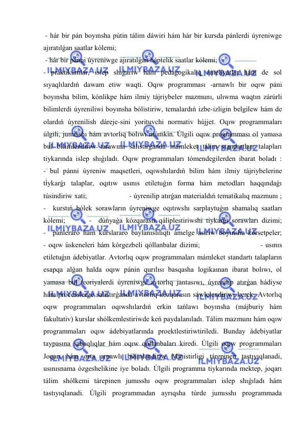  
 
 - hár bir pán boyınsha pútin tálim dáwiri hám hár bir kursda pánlerdi úyreniwge 
ajıratılǵan saatlar kólemi; 
 - hár bir pánni úyreniwge ajıratılǵan háptelik saatlar kólemi; 
- praktikumlar, islep shıǵarıw hám pedagogikalıq ámeliyatlar hám de sol 
sıyaqlılardıń dawam etiw waqti. Oqıw programması -arnawlı bir oqıw páni 
boyınsha bilim, kónlikpe hám ilmiy tájriybeler mazmunı, ulıwma waqtın zárúrli 
bilimlerdi úyreniliwi boyınsha bólistiriw, temalardıń izbe-izligin belgilew hám de 
olardıń úyrenilish dáreje-sini yorituvchi normativ hújjet. Oqıw programmaları 
úlgili, jumısshı hám avtorlıq bolıwı múmkin. Úlgili oqıw programması ol yamasa 
bul bilimlendiriw tarawına salıstırǵanda mámleket tálim standartları talapları 
tiykarında islep shıǵıladı. Oqıw programmaları tómendegilerden ibarat boladı :             
- bul pánni úyreniw maqsetleri, oqıwshılardıń bilim hám ilmiy tájriybelerine 
tiykarǵı talaplar, oqıtıw usınıs etiletuǵın forma hám metodları haqqındaǵı 
túsindiriw xati;                      - úyrenilip atırǵan materialdıń tematikalıq mazmunı ;             
-  kurstıń bólek sorawların úyreniwge oqıtıwshı sarplaytuǵın shamalıq saatları 
kólemi;       -  dúńyaǵa kózqarastı qáliplestiriwshi tiykarǵı sorawları dizimi;             
-  pánleraro hám kurslararo baylanıslılıqtı ámelge asırıw boyınsha kórsetpeler;             
- oqıw úskeneleri hám kórgezbeli qóllanbalar dizimi;                       - usınıs 
etiletuǵın ádebiyatlar. Avtorlıq oqıw programmaları mámleket standartı talapların 
esapqa alǵan halda oqıw pánin qurılısı basqasha logikaınan ibarat bolıwı, ol 
yamasa bul teoriyalerdi úyreniwge avtorlıq jantasıwı, úyrenilip atırǵan hádiyse 
hám processlerge salıstırǵanda avtorlıq kózqarasın sáwlelendiriwi kerek. Avtorlıq 
oqıw programmaları oqıwshılardıń erkin tańlawı boyınsha (májburiy hám 
fakultativ) kurslar shólkemlestiriwde keń paydalanıladı. Tálim mazmunı hám oqıw 
programmaları oqıw ádebiyatlarında proektlestiriwtiriledi. Bunday ádebiyatlar 
taypasına sabaqlıqlar hám oqıw qóllanbaları kiredi. Úlgili oqıw programmaları 
Joqarı hám orta arnawlı bilimlendiriw Ministirligi tárepinen tastıyıqlanadi, 
usınısnama ózgeshelikine iye boladı. Úlgili programma tiykarında mektep, joqarı 
tálim shólkemi tárepinen jumısshı oqıw programmaları islep shıǵıladı hám 
tastıyıqlanadi. Úlgili programmadan ayrıqsha túrde jumısshı programmada 
