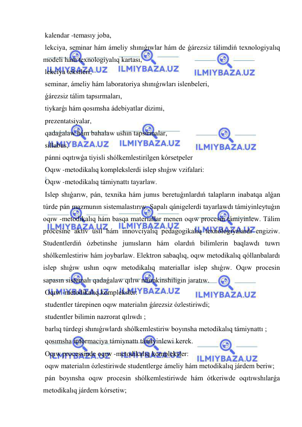  
 
 kalendar -temasıy joba, 
 lekciya, seminar hám ámeliy shınıǵıwlar hám de ǵárezsiz tálimdiń texnologiyalıq 
modeli hám texnologiyalıq kartası, 
 lekciya tekstleri, 
 seminar, ámeliy hám laboratoriya shınıǵıwları islenbeleri, 
 ǵárezsiz tálim tapsırmaları, 
 tiykarǵı hám qosımsha ádebiyatlar dizimi, 
 prezentatsiyalar, 
 qadaǵalaw hám bahalaw ushın tapsırmalar, 
 sillabus, 
 pánni oqıtıwǵa tiyisli shólkemlestirilgen kórsetpeler  
 Oqıw -metodikalıq komplekslerdi islep shıǵıw vzifalari: 
 Oqıw -metodikalıq támiynattı tayarlaw. 
 Islep shıǵarıw, pán, texnika hám jumıs beretuǵınlardıń talapların inabatqa alǵan 
túrde pán mazmunın sistemalastırıw. Sapalı qánigelerdi tayarlawdı támiyinleytuǵın 
oqıw -metodikalıq hám basqa materiallar menen oqıw procesin támiyinlew. Tálim 
procesine aktiv usıl hám innovciyalıq pedagogikalıq texnologiyalardı engiziw. 
Studentlerdiń ózbetinshe jumısların hám olardıń bilimlerin baqlawdı tuwrı 
shólkemlestiriw hám joybarlaw. Elektron sabaqlıq, oqıw metodikalıq qóllanbalardı 
islep shıǵıw ushın oqıw metodikalıq materiallar islep shıǵıw. Oqıw procesin 
sapasın sistemalı qadaǵalaw qılıw múmkinshiligin jaratıw. 
 Oqıw -metodikalıq kompleksler: 
 studentler tárepinen oqıw materialın ǵárezsiz ózlestiriwdi;  
 studentler bilimin nazrorat qılıwdı ;  
 barlıq túrdegi shınıǵıwlardı shólkemlestiriw boyınsha metodikalıq támiynattı ;  
 qosımsha informaciya támiynattı támiyinlewi kerek. 
 Oqıw processinde oqıw -metodikalıq kompleksler: 
 oqıw materialın ózlestiriwde studentlerge ámeliy hám metodikalıq járdem beriw;  
 pán boyınsha oqıw procesin shólkemlestiriwde hám ótkeriwde oqıtıwshılarǵa 
metodikalıq járdem kórsetiw;  
