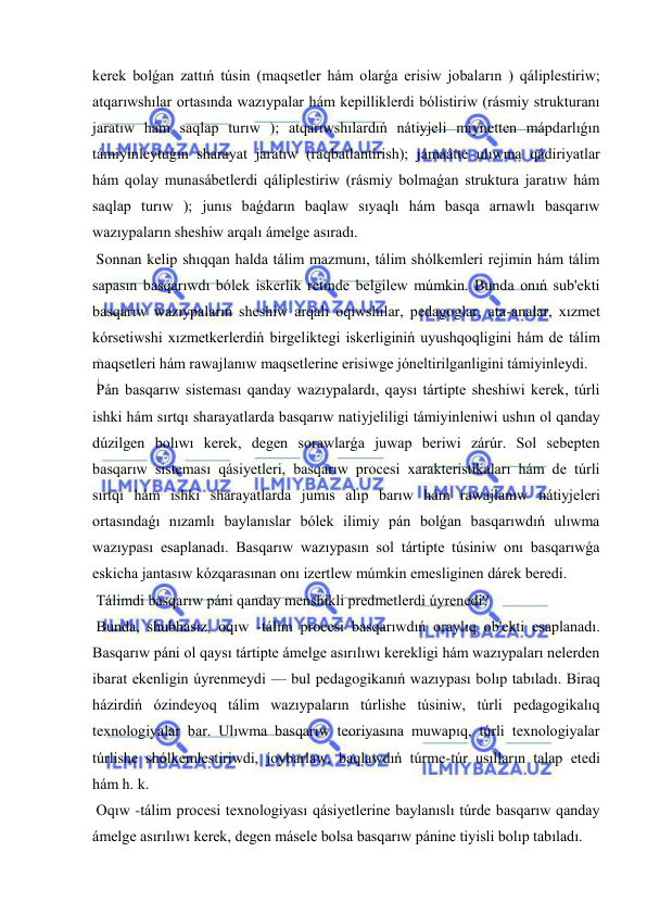  
 
kerek bolǵan zattıń túsin (maqsetler hám olarǵa erisiw jobaların ) qáliplestiriw; 
atqarıwshılar ortasında wazıypalar hám kepilliklerdi bólistiriw (rásmiy strukturanı 
jaratıw hám saqlap turıw ); atqarıwshılardıń nátiyjeli miynetten mápdarlıǵın 
támiyinleytuǵın sharayat jaratıw (raqbatlantirish); jámáátte ulıwma qádiriyatlar 
hám qolay munasábetlerdi qáliplestiriw (rásmiy bolmaǵan struktura jaratıw hám 
saqlap turıw ); junıs baǵdarın baqlaw sıyaqlı hám basqa arnawlı basqarıw 
wazıypaların sheshiw arqalı ámelge asıradı. 
 Sonnan kelip shıqqan halda tálim mazmunı, tálim shólkemleri rejimin hám tálim 
sapasın basqarıwdı bólek iskerlik retinde belgilew múmkin. Bunda onıń sub'ekti 
basqarıw wazıypaların sheshiw arqalı oqıwshılar, pedagoglar, ata-analar, xızmet 
kórsetiwshi xızmetkerlerdiń birgeliktegi iskerliginiń uyushqoqligini hám de tálim 
maqsetleri hám rawajlanıw maqsetlerine erisiwge jóneltirilganligini támiyinleydi. 
 Pán basqarıw sisteması qanday wazıypalardı, qaysı tártipte sheshiwi kerek, túrli 
ishki hám sırtqı sharayatlarda basqarıw natiyjeliligi támiyinleniwi ushın ol qanday 
dúzilgen bolıwı kerek, degen sorawlarǵa juwap beriwi zárúr. Sol sebepten 
basqarıw sisteması qásiyetleri, basqarıw procesi xarakteristikaları hám de túrli 
sırtqı hám ishki sharayatlarda jumıs alıp barıw hám rawajlanıw nátiyjeleri 
ortasındaǵı nızamlı baylanıslar bólek ilimiy pán bolǵan basqarıwdıń ulıwma 
wazıypası esaplanadı. Basqarıw wazıypasın sol tártipte túsiniw onı basqarıwǵa 
eskicha jantasıw kózqarasınan onı izertlew múmkin emesliginen dárek beredi. 
 Tálimdi basqarıw páni qanday menshikli predmetlerdi úyrenedi? 
 Bunda, shubhasız, oqıw -tálim procesi basqarıwdıń oraylıq ob'ekti esaplanadı. 
Basqarıw páni ol qaysı tártipte ámelge asırılıwı kerekligi hám wazıypaları nelerden 
ibarat ekenligin úyrenmeydi — bul pedagogikanıń wazıypası bolıp tabıladı. Biraq 
házirdiń ózindeyoq tálim wazıypaların túrlishe túsiniw, túrli pedagogikalıq 
texnologiyalar bar. Ulıwma basqarıw teoriyasına muwapıq, túrli texnologiyalar 
túrlishe shólkemlestiriwdi, joybarlaw, baqlawdıń túrme-túr usılların talap etedi 
hám h. k. 
 Oqıw -tálim procesi texnologiyası qásiyetlerine baylanıslı túrde basqarıw qanday 
ámelge asırılıwı kerek, degen másele bolsa basqarıw pánine tiyisli bolıp tabıladı. 
