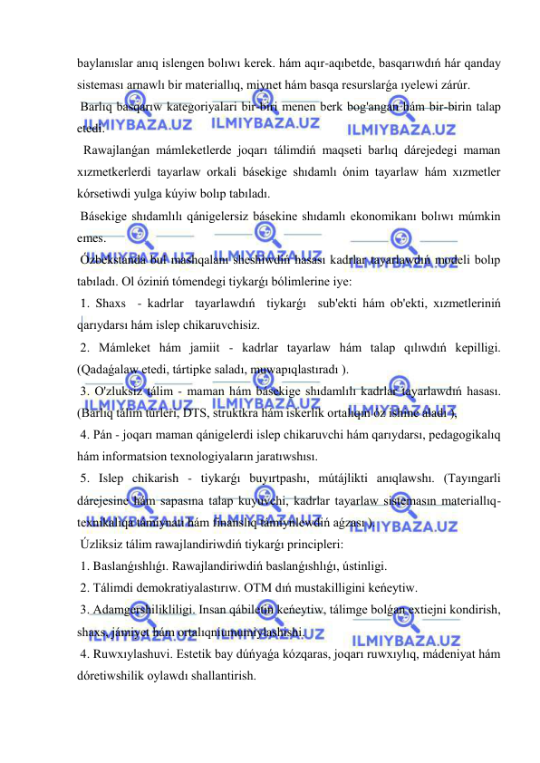  
 
baylanıslar anıq islengen bolıwı kerek. hám aqır-aqıbetde, basqarıwdıń hár qanday 
sisteması arnawlı bir materiallıq, miynet hám basqa resurslarǵa ıyelewi zárúr. 
 Barlıq basqarıw kategoriyalari bir-biri menen berk bog'angan hám bir-birin talap 
etedi. 
  Rawajlanǵan mámleketlerde joqarı tálimdiń maqseti barlıq dárejedegi maman 
xızmetkerlerdi tayarlaw orkali básekige shıdamlı ónim tayarlaw hám xızmetler 
kórsetiwdi yulga kúyiw bolıp tabıladı. 
 Básekige shıdamlılı qánigelersiz básekine shıdamlı ekonomikanı bolıwı múmkin 
emes. 
 Ózbekstanda bul mashqalanı sheshiwdiń hasası kadrlar tayarlawdıń modeli bolıp 
tabıladı. Ol óziniń tómendegi tiykarǵı bólimlerine iye: 
 1. Shaxs  - kadrlar  tayarlawdıń  tiykarǵı  sub'ekti hám ob'ekti, xızmetleriniń 
qarıydarsı hám islep chikaruvchisiz. 
 2. Mámleket hám jamiit - kadrlar tayarlaw hám talap qılıwdıń kepilligi. 
(Qadaǵalaw etedi, tártipke saladı, muwapıqlastıradı ). 
 3. O'zluksiz tálim - maman hám básekige shıdamlılı kadrlar tayarlawdıń hasası. 
(Barlıq tálim túrleri, DTS, struktkra hám iskerlik ortalıqın óz ishine aladı ), 
 4. Pán - joqarı maman qánigelerdi islep chikaruvchi hám qarıydarsı, pedagogikalıq 
hám informatsion texnologiyaların jaratıwshısı. 
 5. Islep chikarish - tiykarǵı buyırtpashı, mútájlikti anıqlawshı. (Tayıngarli 
dárejesine hám sapasına talap kuyuvchi, kadrlar tayarlaw sistemasın materiallıq-
texnikalıqa támiynatı hám finanslıq támiynlewdiń aǵzası ). 
 Úzliksiz tálim rawajlandiriwdiń tiykarǵı principleri: 
 1. Baslanǵıshlıǵı. Rawajlandiriwdiń baslanǵıshlıǵı, ústinligi. 
 2. Tálimdi demokratiyalastırıw. OTM dıń mustakilligini keńeytiw. 
 3. Adamgershilikliligi. Insan qábiletin keńeytiw, tálimge bolǵan extiejni kondirish, 
shaxs, jámiyet hám ortalıqniumumiylashishi. 
 4. Ruwxıylashuvi. Estetik bay dúńyaǵa kózqaras, joqarı ruwxıylıq, mádeniyat hám 
dóretiwshilik oylawdı shallantirish. 
