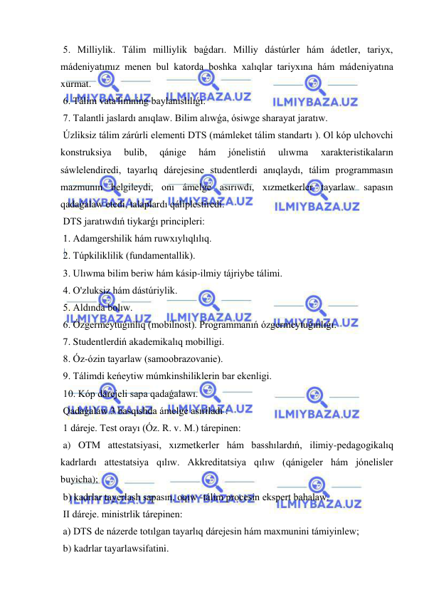  
 
 5. Milliylik. Tálim milliylik baǵdarı. Milliy dástúrler hám ádetler, tariyx, 
mádeniyatımız menen bul katorda boshka xalıqlar tariyxına hám mádeniyatına 
xurmat. 
 6. Tálim vata'limning baylanıslılıǵı. 
 7. Talantli jaslardı anıqlaw. Bilim alıwǵa, ósiwge sharayat jaratıw. 
 Úzliksiz tálim zárúrli elementi DTS (mámleket tálim standartı ). Ol kóp ulchovchi 
konstruksiya 
bulib, 
qánige 
hám 
jónelistiń 
ulıwma 
xarakteristikaların 
sáwlelendiredi, tayarlıq dárejesine studentlerdi anıqlaydı, tálim programmasın 
mazmunın belgileydi, onı ámelge asırıwdı, xızmetkerler tayarlaw sapasın 
qadaǵalaw etedi, talaplardı qáliplestiredi. 
 DTS jaratıwdıń tiykarǵı principleri: 
 1. Adamgershilik hám ruwxıylıqlılıq. 
 2. Túpkiliklilik (fundamentallik). 
 3. Ulıwma bilim beriw hám kásip-ilmiy tájriybe tálimi. 
 4. O'zluksiz hám dástúriylik. 
 5. Aldında bolıw. 
 6. Ózgermeytuǵınlıq (mobilnost). Programmanıń ózgermeytuǵınlıǵı. 
 7. Studentlerdiń akademikalıq mobilligi. 
 8. Óz-ózin tayarlaw (samoobrazovanie). 
 9. Tálimdi keńeytiw múmkinshiliklerin bar ekenligi. 
 10. Kóp dárejeli sapa qadaǵalawı. 
 Qadaǵalaw 3 basqıshda ámelge asıriladı : 
 1 dáreje. Test orayı (Óz. R. v. M.) tárepinen: 
 a) OTM attestatsiyasi, xızmetkerler hám basshılardıń, ilimiy-pedagogikalıq 
kadrlardı attestatsiya qılıw. Akkreditatsiya qılıw (qánigeler hám jónelisler 
buyicha); 
 b) kadrlar tayerlash sapasın, oqıw -tálim procesin ekspert bahalaw. 
 II dáreje. ministrlik tárepinen: 
 a) DTS de názerde totılgan tayarlıq dárejesin hám maxmunini támiyinlew; 
 b) kadrlar tayarlawsifatini. 
