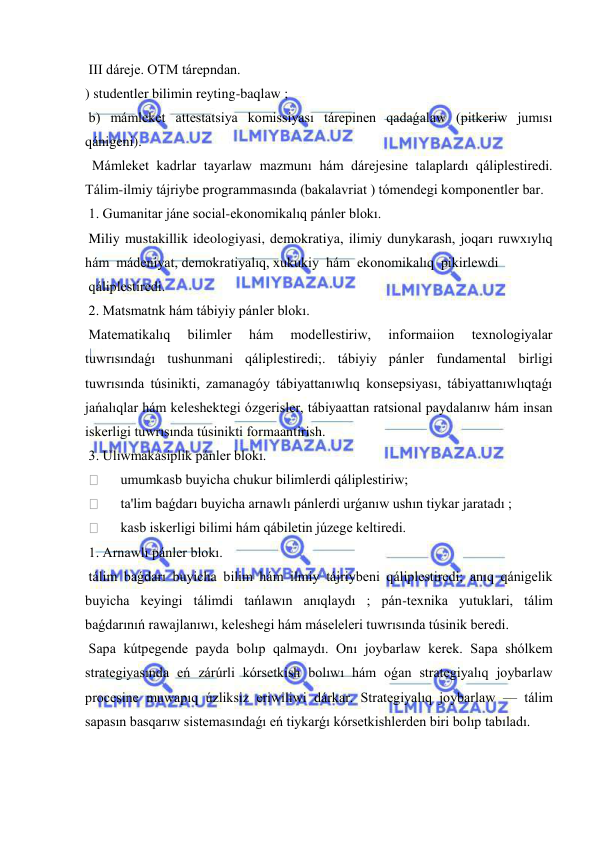  
 
 III dáreje. OTM tárepndan. 
) studentler bilimin reyting-baqlaw ; 
 b) mámleket attestatsiya komissiyası tárepinen qadaǵalaw (pitkeriw jumısı 
qánigeni). 
  Mámleket kadrlar tayarlaw mazmunı hám dárejesine talaplardı qáliplestiredi. 
Tálim-ilmiy tájriybe programmasında (bakalavriat ) tómendegi komponentler bar. 
 1. Gumanitar jáne social-ekonomikalıq pánler blokı. 
 Miliy mustakillik ideologiyasi, demokratiya, ilimiy dunykarash, joqarı ruwxıylıq  
hám  mádeniyat, demokratiyalıq, xukukiy  hám  ekonomikalıq  pikirlewdi 
 qáliplestiredi. 
 2. Matsmatnk hám tábiyiy pánler blokı. 
 Matematikalıq 
bilimler 
hám 
modellestiriw, 
informaiion 
texnologiyalar 
tuwrısındaǵı tushunmani qáliplestiredi;. tábiyiy pánler fundamental birligi 
tuwrısında túsinikti, zamanagóy tábiyattanıwlıq konsepsiyası, tábiyattanıwlıqtaǵı 
jańalıqlar hám keleshektegi ózgerisler, tábiyaattan ratsional paydalanıw hám insan 
iskerligi tuwrısında túsinikti formaantirish. 
 3. Ulıwmakásiplik pánler blokı. 
  
umumkasb buyicha chukur bilimlerdi qáliplestiriw; 
  
ta'lim baǵdarı buyicha arnawlı pánlerdi urǵanıw ushın tiykar jaratadı ; 
  
kasb iskerligi bilimi hám qábiletin júzege keltiredi. 
 1. Arnawlı pánler blokı. 
 tálim baǵdarı buyicha bilim hám ilmiy tájriybeni qáliplestiredi; anıq qánigelik 
buyicha keyingi tálimdi tańlawın anıqlaydı ; pán-texnika yutuklari, tálim 
baǵdarınıń rawajlanıwı, keleshegi hám máseleleri tuwrısında túsinik beredi. 
 Sapa kútpegende payda bolıp qalmaydı. Onı joybarlaw kerek. Sapa shólkem 
strategiyasında eń zárúrli kórsetkish bolıwı hám oǵan strategiyalıq joybarlaw 
procesine muwapıq úzliksiz eriwiliwi dárkar. Strategiyalıq joybarlaw — tálim 
sapasın basqarıw sistemasındaǵı eń tiykarǵı kórsetkishlerden biri bolıp tabıladı. 
