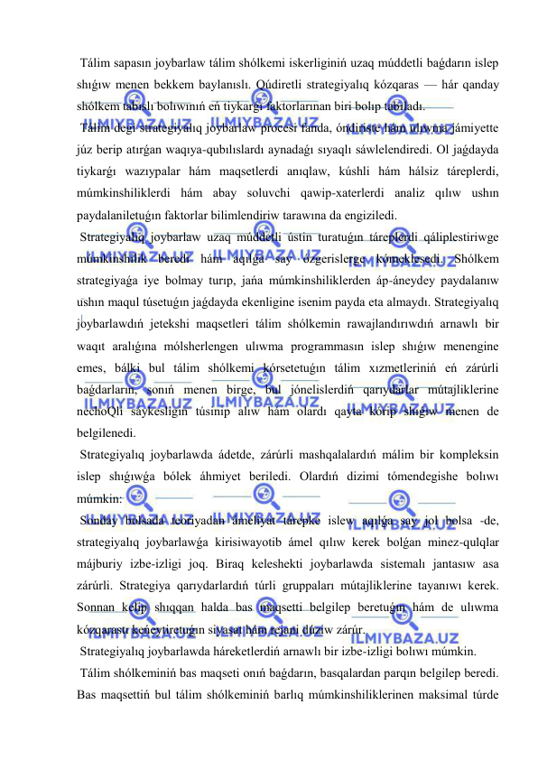  
 
 Tálim sapasın joybarlaw tálim shólkemi iskerliginiń uzaq múddetli baǵdarın islep 
shıǵıw menen bekkem baylanıslı. Qúdiretli strategiyalıq kózqaras — hár qanday 
shólkem tabıslı bolıwınıń eń tiykarǵı faktorlarınan biri bolıp tabıladı. 
 Tálim degi strategiyalıq joybarlaw procesi fanda, óndiriste hám ulıwma jámiyette 
júz berip atırǵan waqıya-qubılıslardı aynadaǵı sıyaqlı sáwlelendiredi. Ol jaǵdayda 
tiykarǵı wazıypalar hám maqsetlerdi anıqlaw, kúshli hám hálsiz táreplerdi, 
múmkinshiliklerdi hám abay soluvchi qawip-xaterlerdi analiz qılıw ushın 
paydalaniletuǵın faktorlar bilimlendiriw tarawına da engiziledi. 
 Strategiyalıq joybarlaw uzaq múddetli ústin turatuǵın táreplerdi qáliplestiriwge 
múmkinshilik beredi hám aqılǵa say ózgerislerge kómeklesedi. Shólkem 
strategiyaǵa iye bolmay turıp, jańa múmkinshiliklerden áp-áneydey paydalanıw 
ushın maqul túsetuǵın jaǵdayda ekenligine isenim payda eta almaydı. Strategiyalıq 
joybarlawdıń jetekshi maqsetleri tálim shólkemin rawajlandırıwdıń arnawlı bir 
waqıt aralıǵına mólsherlengen ulıwma programmasın islep shıǵıw menengine 
emes, bálki bul tálim shólkemi kórsetetuǵın tálim xızmetleriniń eń zárúrli 
baǵdarların, sonıń menen birge, bul jónelislerdiń qarıydarlar mútajliklerine 
nechoQli sáykesligin túsinip alıw hám olardı qayta kórip shıǵıw menen de 
belgilenedi. 
 Strategiyalıq joybarlawda ádetde, zárúrli mashqalalardıń málim bir kompleksin 
islep shıǵıwǵa bólek áhmiyet beriledi. Olardıń dizimi tómendegishe bolıwı 
múmkin: 
 Sonday bolsada teoriyadan ámeliyat tárepke islew aqılǵa say jol bolsa -de, 
strategiyalıq joybarlawǵa kirisiwayotib ámel qılıw kerek bolǵan minez-qulqlar 
májburiy izbe-izligi joq. Biraq keleshekti joybarlawda sistemalı jantasıw asa 
zárúrli. Strategiya qarıydarlardıń túrli gruppaları mútajliklerine tayanıwı kerek. 
Sonnan kelip shıqqan halda bas maqsetti belgilep beretuǵın hám de ulıwma 
kózqarastı keńeytiretuǵın siyasat hám rejani dúziw zárúr. 
 Strategiyalıq joybarlawda háreketlerdiń arnawlı bir izbe-izligi bolıwı múmkin. 
 Tálim shólkeminiń bas maqseti onıń baǵdarın, basqalardan parqın belgilep beredi. 
Bas maqsettiń bul tálim shólkeminiń barlıq múmkinshiliklerinen maksimal túrde 
