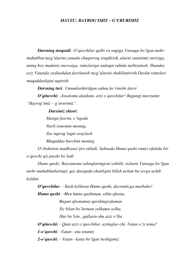 MAVZU: BAYROG‘IMIZ – G‘URURIMIZ 
 
 
 
Darsning maqsadi: O’quvchilar qalbi va ongiga Vatanga bo’lgan mehr-
muhabbat tuyg’ularini yanada chuqurroq singdirish, ularni vatanimiz tariviga, 
uning boy madaniy merosiga, ramzlariga sadoqat ruhida tarbiyalash. Shunday 
aziz Vatanda yashashdan faxrlanish tuyg’ularini shakllantirish.Davlat ramzlari 
muqaddasligini uqtirish 
Darsning turi: Umumlashtirilgan sahna ko’rinishi darsi 
O’qituvchi: -Assalomu alaykum, aziz o’quvchilar! Bugungi mavzumiz 
“Bayrog’imiz – g’ururimiz”. 
 
 
Darsimiz shiori: 
                  Mangu faxrim, e’tiqodu 
                  Nurli iymonim mening, 
                  Zar tuprog’ingni avaylash 
                  Muqaddas burchim mening. 
 
O’zbekiston madhiyasi ijro etiladi. Sahnada Humo qushi ramzi sifatida bir 
o’quvchi qiz paydo bo’ladi 
 
Humo qushi: Bayramona saboqlaringizni eshitib, sizlarni Vatanga bo’lgan 
mehr-muhabbatlaringiz qay darajada ekanligini bilish uchun bu yerga uchib 
keldim. 
 
O’quvchilar: - Xush kelibsan Humo qushi, davramizga marhabo! 
 
Humo qushi: -Men humo qushiman, edim afsona, 
                              Bugun afsonamas qarshingizdaman 
                              Siz bilan bo’lurman yelkama-yelka, 
                              Hur bo’lsin , gullasin shu aziz o’lka 
 
O’qituvchi: - Qani aziz o’quvchilar, aytinglar-chi, Vatan o’zi nima? 
 
1-o’quvchi: -Vatan –ota-onamiz 
 
2-o’quvchi: - Vatan –katta bo’lgan beshigimiz 
