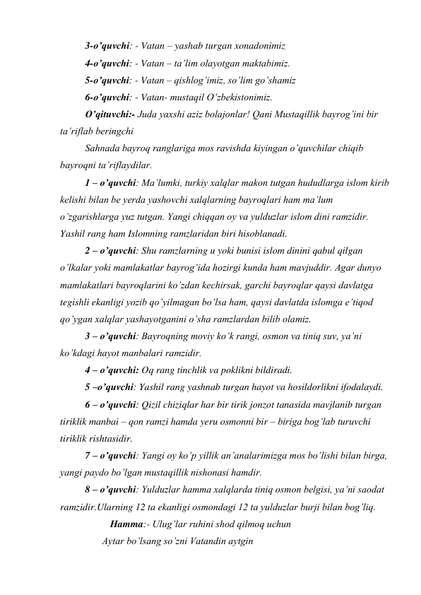  
3-o’quvchi: - Vatan – yashab turgan xonadonimiz 
 
4-o’quvchi: - Vatan – ta’lim olayotgan maktabimiz. 
 
5-o’quvchi: - Vatan – qishlog’imiz, so’lim go’shamiz 
 
6-o’quvchi: - Vatan- mustaqil O’zbekistonimiz. 
 
O’qituvchi:- Juda yaxshi aziz bolajonlar! Qani Mustaqillik bayrog’ini bir 
ta’riflab beringchi 
Sahnada bayroq ranglariga mos ravishda kiyingan o’quvchilar chiqib 
bayroqni ta’riflaydilar. 
1 – o’quvchi: Ma’lumki, turkiy xalqlar makon tutgan hududlarga islom kirib 
kelishi bilan be yerda yashovchi xalqlarning bayroqlari ham ma’lum 
o’zgarishlarga yuz tutgan. Yangi chiqqan oy va yulduzlar islom dini ramzidir. 
Yashil rang ham Islomning ramzlaridan biri hisoblanadi. 
2 – o’quvchi: Shu ramzlarning u yoki bunisi islom dinini qabul qilgan 
o’lkalar yoki mamlakatlar bayrog’ida hozirgi kunda ham mavjuddir. Agar dunyo 
mamlakatlari bayroqlarini ko’zdan kechirsak, garchi bayroqlar qaysi davlatga 
tegishli ekanligi yozib qo’yilmagan bo’lsa ham, qaysi davlatda islomga e’tiqod 
qo’ygan xalqlar yashayotganini o’sha ramzlardan bilib olamiz. 
3 – o’quvchi: Bayroqning moviy ko’k rangi, osmon va tiniq suv, ya’ni 
ko’kdagi hayot manbalari ramzidir. 
4 – o’quvchi: Oq rang tinchlik va poklikni bildiradi. 
5 –o’quvchi: Yashil rang yashnab turgan hayot va hosildorlikni ifodalaydi. 
6 – o’quvchi: Qizil chiziqlar har bir tirik jonzot tanasida mavjlanib turgan 
tiriklik manbai – qon ramzi hamda yeru osmonni bir – biriga bog’lab turuvchi 
tiriklik rishtasidir. 
7 – o’quvchi: Yangi oy ko’p yillik an’analarimizga mos bo’lishi bilan birga, 
yangi paydo bo’lgan mustaqillik nishonasi hamdir. 
8 – o’quvchi: Yulduzlar hamma xalqlarda tiniq osmon belgisi, ya’ni saodat 
ramzidir.Ularning 12 ta ekanligi osmondagi 12 ta yulduzlar burji bilan bog’liq. 
 
 
Hamma:- Ulug’lar ruhini shod qilmoq uchun 
                 Aytar bo’lsang so’zni Vatandin aytgin 
